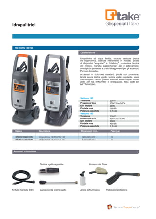 GlispecialiTtakeIdropulitrici
Kit tubo mandata 6/8m Lancia senza testina ugello
Testina ugello regolabile Idrospazzola Fissa
Pistola con protezioneLancia schiumogena
NETTUNO 130/160
IM000010300130N	 Idropulitrice NETTUNO 130	 820x328x310	 12
IM000010300160N	 Idropulitrice NETTUNO 160	 820x328x310	 13
Codice	 Descrizione	 Dimensioni (mm.) 	 Peso (kg.) 		
Caratteristiche
Idropulitrice ad acqua fredda, struttura verticale pratica
ed ergonomica, costruita interamente in metallo. Dotata
di dispositivi “easy-start” e “total-stop”; protezione termica
del motore, maniglia supplementare per il sollevamento,
avvolgitubo posteriore e pratici alloggiamenti per gli accessori.
Per uso domestico.
Accessori in dotazione standard: pistola con protezione,
lancia senza testina ugello, testina ugello regolabile, lancia
schiumogena, kit tubo gomma mandata, testina ugello rotante
(solo per NETTUNO160) e idrospazzola fissa (solo per
NETTUNO160).
Accessori in dotazione
Tensione
Pressione Max
Giri Motore
Portata max
Potenza assorbita
Tensione
Pressione Max
Giri Motore
Portata max
Potenza assorbita
Nettuno 130
Nettuno 160
230 V
130/13 bar/MPa
2800
360 l/h
1,7 kW
230 V
130/13 bar/MPa
2800
480 l/h
2,3 kW
 