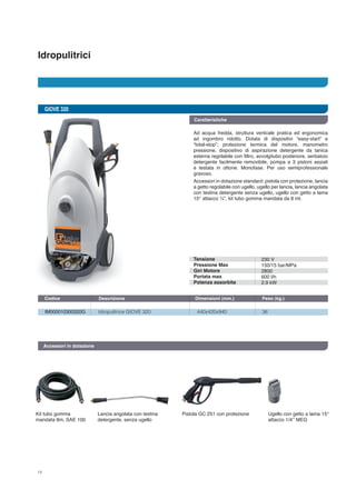 Idropulitrici
14
GIOVE 320
IM000010300320G	 Idropulitrice GIOVE 320	 440x420x940	 36
Codice	 Descrizione	 Dimensioni (mm.)	 Peso (kg.) 		
Accessori in dotazione
Ad acqua fredda, struttura verticale pratica ed ergonomica
ad ingombro ridotto. Dotata di dispositivi “easy-start” e
“total-stop”; protezione termica del motore, manometro
pressione, dispositivo di aspirazione detergente da tanica
esterna regolabile con filtro, avvolgitubo posteriore, serbatoio
detergente facilmente removibile, pompa a 3 pistoni assiali
e testata in ottone. Monofase. Per uso semiprofessionale
gravoso.
Accessori in dotazione standard: pistola con protezione, lancia
a getto regolabile con ugello, ugello per lancia, lancia angolata
con testina detergente senza ugello, ugello con getto a lama
15° attacco ¼”, kit tubo gomma mandata da 8 mt.
Kit tubo gomma
mandata 8m, SAE 100
Lancia angolata con testina
detergente, senza ugello
Pistola GC 251 con protezione Ugello con getto a lama 15°
attacco 1/4’’ MEG
Tensione
Pressione Max
Giri Motore
Portata max
Potenza assorbita
230 V
150/15 bar/MPa
2800
600 l/h
2,9 kW
Caratteristiche
 