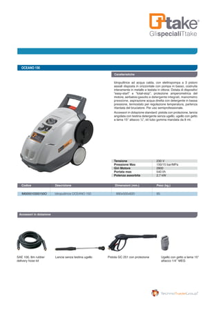 GlispecialiTtake
OCEANO 150
IM000010300150O 	 Idropulitrice OCEANO 150	 890x500x820	 85
Codice	 Descrizione	 Dimensioni (mm.)	 Peso (kg.) 		
Caratteristiche
Idropulitrice ad acqua calda, con elettropompa a 3 pistoni
assiali disposta in orizzontale con pompa in basso, costruita
interamente in metallo e testata in ottone. Dotata di dispositivi
“easy-start” e “total-stop”; protezione amperometrica del
motore, serbatoio gasolio e detergente integrati, manometro
pressione, aspirazione acqua diretta con detergente in bassa
pressione, termostato per regolazione temperatura, partenza
ritardata del bruciatore. Per uso semiprofessionale.
Accessori in dotazione standard: pistola con protezione, lancia
angolata con testina detergente senza ugello, ugello con getto
a lama 15° attacco ¼”, kit tubo gomma mandata da 8 mt.
Accessori in dotazione
SAE 100, 8m rubber
delivery hose kit
Lancia senza testina ugello Pistola GC 251 con protezione Ugello con getto a lama 15°
attacco 1/4’’ MEG
Tensione
Pressione Max
Giri Motore
Portata max
Potenza assorbita
230 V
150/15 bar/MPa
2800
540 l/h
2,7 kW
 