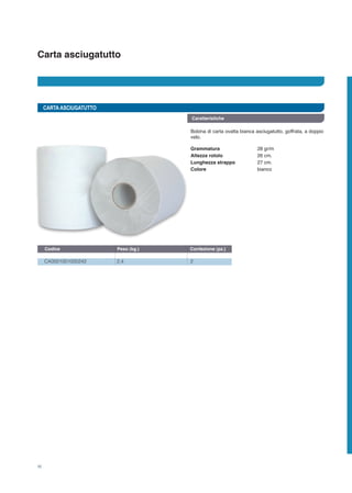 Carta asciugatutto
Caratteristiche
CARTAASCIUGATUTTO
Bobina di carta ovatta bianca asciugatutto, goffrata, a doppio
velo.
CA0001001000242	 2,4	 2
Codice	 Peso (kg.)	 Confezione (pz.)
Grammatura	 28 gr/m²
Altezza rotolo	 26 cm.
Lunghezza strappo 	 27 cm.
Colore	 bianco
16
 