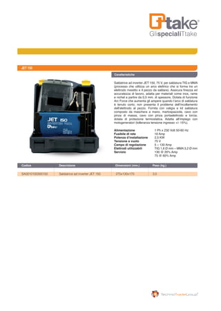 GlispecialiTtake
JET 150
Saldatrice ad inverter JET 150, 75 V, per saldatura TIG e MMA
(processo che utilizza un arco elettrico che si forma tra un
elettrodo rivestito e il pezzo da saldare). Assicura finezza ed
accuratezza di lavoro, adatta per materiali come inox, rame
e nichel a partire da 0,5 mm. di spessore. Dotata di funzione
Arc Force che aumenta gli ampere quando l’arco di saldatura
è tenuto corto; non presenta il problema dell’incollamento
dell’elettrodo al pezzo. Fornita con valigia e kit saldatura
composto da maschera a mano, martospazzola, cavo con
pinza di massa, cavo con pinza portaelettrodo e torcia;
dotata di protezione termostatica. Adatta all’impiego con
motogeneratori (tolleranza tensione ingresso +/- 15%).
Alimentazione	 1 Ph x 230 Volt 50-60 Hz
Fusibile di rete	 16 Amp
Potenza d’installazione	 2,5 KW
Tensione a vuoto	 75 V
Campo di regolazione	 5 – 130 Amp
Elettrodi utilizzabili	 TIG 1,6 Ø mm – MMA 3,2 Ø mm
Servizio 	 130 @ 20% Amp
	 75 @ 60% Amp
Caratteristiche
SA0010100300150	 Saldatrice ad inverter JET 150	 275x130x170	 3,5	
Codice	 Descrizione	 Dimensioni (mm.)	 Peso (kg.)
 