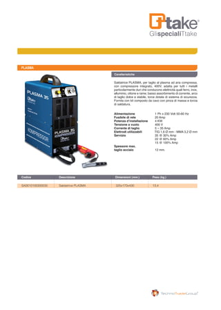 GlispecialiTtake
PLASMA
Saldatrice PLASMA, per taglio al plasma ad aria compressa,
con compressore integrato, 400V, adatta per tutti i metalli
particolarmente duri che conducono elettricità quali ferro, inox,
alluminio, ottone e rame; basso assorbimento di corrente, arco
di taglio dolce e stabile, torce dotate di sistema di sicurezza.
Fornita con kit composto da cavo con pinza di massa e torcia
di saldatura.
Alimentazione	 1 Ph x 230 Volt 50-60 Hz
Fusibile di rete	 20 Amp
Potenza d’installazione	 4 KW
Tensione a vuoto	 400 V
Corrente di taglio	 5 – 35 Amp
Elettrodi utilizzabili TIG 1,6 Ø mm - MMA 3,2 Ø mm
Servizio 	 35 @ 30% Amp
                               	 22 @ 60% Amp
                               	 15 @ 100% Amp
Spessore max. 		
taglio acciaio	 12 mm.
Caratteristiche
SA0010100300035	 Saldatrice PLASMA	 325x170x430	 13,4	
Codice	 Descrizione	 Dimensioni (mm.)	 Peso (kg.)
 
