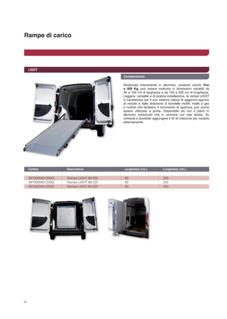 Rampe di carico
26
LIGHT
IM100004012000L 	 Rampa LIGHT 80-200	 80 	 200
IM100004012250L 	 Rampa LIGHT 80-225	 80 	 225
IM100004012500L 	 Rampa LIGHT 80-250	 80 	 250
Codice	 Descrizione	 Larghezza (cm.) 	 Lunghezza (cm.)	
Realizzata interamente in alluminio, sostiene carichi fino
a 400 Kg; può essere costruita in dimensioni variabili da
40 a 105 cm di larghezza e da 150 a 325 cm di lunghezza.
Leggera, versatile e di pratica installazione, la rampa LIGHT
si caratterizza per il suo sistema veloce di aggancio-sgancio
al veicolo e dalla dotazione di bandelle mobili, molla a gas
e ruotine che facilitano il movimento di apertura; può anche
essere utilizzata a ponte. Disponibile sia con il piano in
alluminio antiscivolo che in versione con rete stirata. Su
richiesta è possibile aggiungere il kit di rotazione per ruotarla
esternamente.
Caratteristiche
 