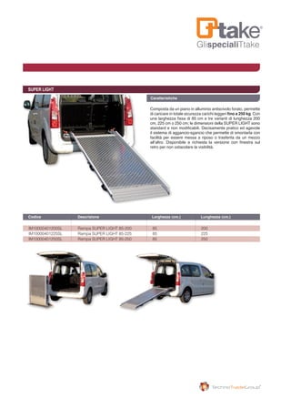 GlispecialiTtake
SUPER LIGHT
Composta da un piano in alluminio antiscivolo forato, permette
di caricare in totale sicurezza carichi leggeri fino a 250 kg. Con
una larghezza fissa di 85 cm e tre varianti di lunghezza 200
cm, 225 cm o 250 cm; le dimensioni della SUPER LIGHT sono
standard e non modificabili. Decisamente pratico ed agevole
il sistema di aggancio-sgancio che permette di smontarla con
facilità per essere messa a riposo o trasferita da un mezzo
all’altro. Disponibile a richiesta la versione con finestra sul
retro per non ostacolare la visibilità.
Caratteristiche
IM10000401200SL 	 Rampa SUPER LIGHT 85-200	 85 	 200
IM10000401225SL 	 Rampa SUPER LIGHT 85-225	 85 	 225
IM10000401250SL 	 Rampa SUPER LIGHT 85-250	 85 	 250
Codice	 Descrizione	 Larghezza (cm.) 	 Lunghezza (cm.)	
 