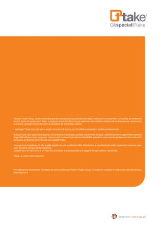 GlispecialiTtake
Techno Trade Group, che è una realtà giovane composta da professionisti della Distribuzione Industriale, consolidati da moltissimi
anni di storie di successo in Italia, si propone come fornitore di una selezione di prodotti professionali di alta gamma, contenuti in
numerosi cataloghi tecnici tematici di semplice ed immediato utilizzo.
I cataloghi Ttake sono dei veri e propri strumenti di lavoro per chi effettua acquisti in ambito professionale.
Soluzioni per ogni specifica esigenza nel comparto industriale, prodotti unicamente europei, schede tecniche aggiornate e sempre
disponibili all’utenza più esigente, chiarezza di contenuti ed estrema flessibilità operativa: sono questi gli elementi che contraddi-
stinguono la filosofia commerciale dei prodotti Ttake.
Una gamma completa e di alta qualità gestita da una qualificata Rete Distributiva e caratterizzata dalla capacità di proporre solu-
zioni tecniche sempre all’avanguardia.
Queste sono le vere armi di un marchio proiettato ai professionisti più esigenti di ogni settore industriale.
Ttake, al centro del tuo lavoro!
Per ottenere la descrizione completa dei servizi offerti da Techno Trade Group, vi invitiamo a visitare il nostro sito web all’indirizzo:
www.ttgroup.it
 