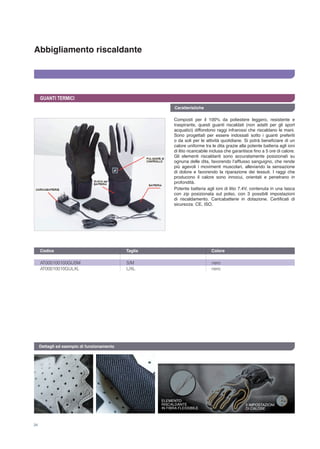 34
Abbigliamento riscaldante
Caratteristiche
GUANTI TERMICI
Composti per il 100% da poliestere leggero, resistente e
traspirante, questi guanti riscaldati (non adatti per gli sport
acquatici) diffondono raggi infrarossi che riscaldano le mani.
Sono progettati per essere indossati sotto i guanti preferiti
o da soli per le attività quotidiane. Si potrà beneficiare di un
calore uniforme tra le dita grazie alla potente batteria agli ioni
di litio ricaricabile inclusa che garantisce fino a 5 ore di calore.
Gli elementi riscaldanti sono accuratamente posizionati su
ognuna delle dita, favorendo l’afflusso sanguigno, che rende
più agevoli i movimenti muscolari, alleviando la sensazione
di dolore e favorendo la riparazione dei tessuti. I raggi che
producono il calore sono innocui, orientati e penetrano in
profondità.
Potente batteria agli ioni di litio 7.4V, contenuta in una tasca
con zip posizionata sul polso, con 3 possibili impostazioni
di riscaldamento. Caricabatterie in dotazione. Certificati di
sicurezza: CE, ISO.
AT000100100GUSM	 S/M	 nero
AT00010010GULXL	 L/XL	 nero
Codice	 Taglia	 Colore 	
Dettagli ed esempio di funzionamento
ELEMENTO
RISCALDANTE
IN FIBRA FLESSIBILE
3 IMPOSTAZIONI
DI CALORE
 