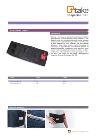 GlispecialiTtake
FASCIA LOMBARE TERMICA
Comoda e sicura, questa speciale fascia lombare termica è in
grado di fornire un calore terapeutico, e nel contempo un forte
supporto per la zona lombare. Composta da robusto neoprene
e nylon, questa struttura è adatta per trattenere perfettamente
il calore generato dai raggi infrarossi, che efficacemente
alleviano i dolori della schiena, mentre favoriscono la
circolazione. I raggi infrarossi sono altamente benefici nel
sollevare fastidi della zona lombare, ernie del disco, artrosi
e sforzi eccessivi. La fascia è resistente, flessibile e lavabile.
La batteria ai polimeri di litio ricaricabile può produrre calore
per oltre 7 ore tramite una sola carica. Caricabatterie in
dotazione. Certificati di sicurezza: CE, ISO.
AT000100100FLML	 M/L	 nero
AT000100100FLXL	 XL	 nero
Codice	 Taglia	 Colore 	
Esempio di applicazione
Caratteristiche
 