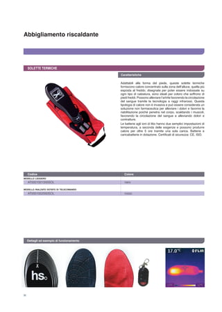Abbigliamento riscaldante
36
SOLETTE TERMICHE
Adattabili alla forma del piede, queste solette termiche
forniscono calore concentrato sulla zona dell’alluce, quella più
esposta al freddo; disegnate per poter essere indossate su
ogni tipo di calzatura, sono ideali per coloro che soffrono di
piedi freddi. Possono alleviare l’artrite favorendo la circolazione
del sangue tramite la tecnologia a raggi infrarossi. Questa
tipologia di calore non è invasiva e può essere considerata un
soluzione non farmaceutica per alleviare i dolori e favorire la
riabilitazione poiché penetra nel corpo, scaldando i muscoli,
favorendo la circolazione del sangue e alleviando dolori e
contratture.
Le batterie agli ioni di litio hanno due semplici impostazioni di
temperatura, a seconda delle esigenze e possono produrre
calore per oltre 5 ore tramite una sola carica. Batterie e
caricabatterie in dotazione. Certificati di sicurezza: CE, ISO.
AT0001001000SOL	 nero
AT0001002000SOL	 rosso
modello rialzato dotato di telecomando
modello leggero
Codice	 Colore 	
Caratteristiche
Dettagli ed esempio di funzionamento
 