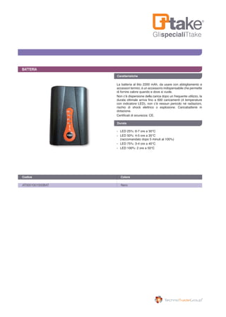 GlispecialiTtake
Caratteristiche
BATTERIA
La batteria al litio 2200 mAh, da usare con abbigliamento e
accessori termici, è un accessorio indispensabile che permette
di fornire calore quando e dove si vuole.
Non c’è dispersione della carica dopo un frequente utilizzo, la
durata ottimale arriva fino a 600 caricamenti (4 temperature
con indicatore LED), non c’è nessun pericolo né radiazioni,
rischio di shock elettrico o esplosione. Caricabatterie in
dotazione.
Certificati di sicurezza: CE.
-	 LED 25%: 6-7 ore a 30°C
-	 LED 50%: 4-5 ore a 35°C 			
	 (raccomandato dopo 5 minuti al 100%)
-	 LED 75%: 3-4 ore a 40°C
-	 LED 100%: 2 ore a 50°C
AT0001001000BAT	 Nero
Codice	 Colore 	
Durata
 