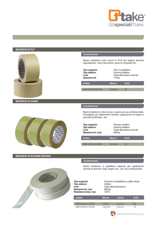 GlispecialiTtake
Caratteristiche
BIADESIVO IN PLP
BIADESIVO IN GARZA
BIADESIVO IN SCHIUMA ESPANSA
Nastro biadesivo color avorio in PLP per targhe, placche
segnaletiche, carte decorative, posa di moquette etc.
Nastro biadesivo color avorio in garza ad uso professionale.
Consigliato per allestimenti fieristici, applicazioni di targhe e
pannelli pubblicitari, etc.
Nastro biadesivo in polietilene espanso per applicazioni
verticali di specchi, fregi, targhe, etc., per uso professionale.
Codice	 Misura	 Colore	 Pz/Ct	
Codice	 Misura	 Pz/Ct	
Codice	 Misura	 Pz/Ct	
IMB10030101905S	 19x5m	 bianco	 66
IMB10030101925S	 19x25m	 bianco	 13
IMB10030105025B	 50x25m	 30
IMB10030105025G	 50x25m	 20
Caratteristiche
Caratteristiche
Tipo supporto 	 Schiuma di polietilene a celle chiuse
Tipo adesivo	 Acrilico
Liner	 Carta siliconata bianca
Spessore tot. (my)	 800my
Resistenza temp. max	 120°C
Tipo supporto 	 Tessuto sintetico
Tipo adesivo	 Gomma sintetica
Liner	 Carta siliconata su due lati
Spessore tot. (my)	 200my
Tipo supporto 	 Film in polietilene
Tipo adesivo	 Gomma sintetica
Liner	 Carta siliconata su due lati
Spessore tot. 	 115my
 