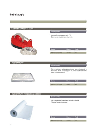 Imballaggio
44
Telo in polietilene 9my ad alta densità, in bobina.
Adatto all’uso professionale.
TELO COPRITUTTO PROFESSIONALE IN BOBINA
Caratteristiche
Caratteristiche
TELO COPRITUTTO
Telo in polietilene a bassa densità, per uso professionale e
domestico, ideale per proteggere da polveri e pitture durante
lavori di ristrutturazione.
Caratteristiche
NASTRO TRASPARENTE DA BANCO
Nastro adesivo trasparente in PLP
Dispenser ordinabile separatamente.
Codice	 Misura	 Pz/Ct	
IMB100101001966	 19x66m	 96
Codice	 Misura	 Pz/Ct	
IMB100201000044	 4x4m	 48
Codice	 Misura	 Pz/Ct	
IMB100201000425	 4x25m	 16
 