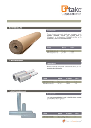 GlispecialiTtake
Caratteristiche
CARTONE ONDULATO
FILM ESTENSIBILE MANUALE
Rotolo di cartone pressato ideale per proteggere ampie
superfici, pavimenti, parquet, ecc. durante lavori di
tinteggiatura e ristrutturazione. Utilizzabile anche per la
protezione di merci voluminose e delicate.
Film estensibile trasparente 23my, in bobine, ad uso manuale
per imballi industriali e generici.
Codice	 Misura	 Ø interno	 Pz/Ct	
IMB100201005024	 50cmx2,4kg	 50mm	 6
Codice	 Misura	 Colore	
IMB100201000145	 1x45m	 avana
IMB100201000116	 1x16m	 avana
Caratteristiche
FILM ESTENSIBILE MINI
Bobine mini di film trasparente estensibile multiuso, per uso
professionale e domestico.
Codice	 Misura	 Ø interno	 Pz/Ct	
IMB100201000125	 12,5 cm	 38mm	 24
IMB100201000100	 10 cm	 38mm	 60
Caratteristiche
 