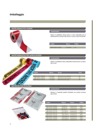 46
Imballaggio
Caratteristiche
NASTRO SEGNALETICO LEGGERO
NASTRO SEGNALETICO PER LAVORI DA INTERRO
BUSTINE MULTIUSO RICHIUDIBILI
Nastro in polietilene 30my bianco e rosso utilizzabile per la
delimitazione di cantieri edili, lavori in corso e aree circoscritte.
Nastro in polietilene 40my utilizzabile durante lavori di interro
tubi e cavi.
Bustine in materiale plastico flessibile con pratica cerniera
apri-chiudi.
Codice	 Misura	 Scritta		 Pz/Ct	
Codice	 Misura	 Colore	 Pz/Box	
IMB1003011020CE	 10x200m	 attenzione cavi elettrici	 18
IMB1003011020TA	 10x200m	 attenzione tubo acqua	 18
IMB1003011020TG	 10x200m	 attenzione tubo gas	 18
IMB100201004060	 40x60mm	 trasparente	 1000
IMB100201005060	 50x60mm	 trasparente	 1000
IMB100201006080	 60x80mm	 trasparente	 1000
IMB100201070100	 70x100mm	 trasparente	 1000
IMB100201080120	 80x120mm	 trasparente	 1000
IMB100201100150	 100x150mm	 trasparente	 1000
IMB100201150220	 150x220mm	 trasparente	 1000
IMB100201180250	 180x250mm	 trasparente	 1000
IMB100201250350	 250x350mm	 trasparente	 1000
Caratteristiche
Caratteristiche
Codice	 Misura	 Pz/Box	
IMB100301070200	 70x200m	 24
 