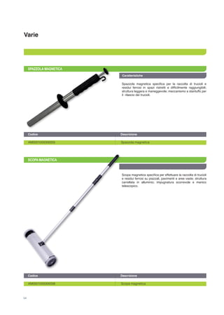 Varie
Caratteristiche
54
SPAZZOLA MAGNETICA
SCOPA MAGNETICA
Spazzola magnetica specifica per la raccolta di trucioli e
residui ferrosi in spazi ristretti e difficilmente raggiungibili;
struttura leggera e maneggevole; meccanismo a stantuffo per
il rilascio dei trucioli.
Scopa magnetica specifica per effettuare la raccolta di trucioli
e residui ferrosi su piazzali, pavimenti e aree vaste; struttura
carrellata in alluminio; impugnatura scorrevole e manico
telescopico.
AM0001005000005		 Spazzola magnetica
AM0001005000006		 Scopa magnetica
Codice		 Descrizione	
Codice		 Descrizione	
 