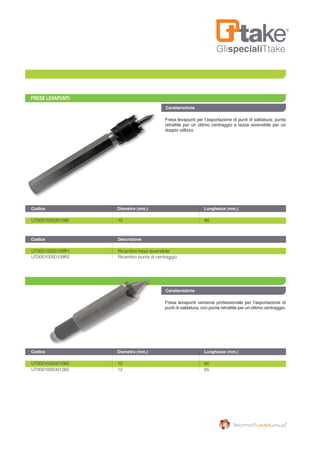 GlispecialiTtake
FRESE LEVAPUNTI
Fresa levapunti versione professionale per l’asportazione di
punti di saldatura, con punta retrattile per un ottimo centraggio.
Fresa levapunti per l’asportazione di punti di saldatura; punta
retrattile per un ottimo centraggio e tazza reversibile per un
doppio utilizzo.
Caratteristiche
UT0001005001060	 10	 60
UT0001005001265	 12	 65
Codice	 Diametro (mm.)	 Lunghezza (mm.)
Codice	 Diametro (mm.)	 Lunghezza (mm.)
Codice		 Descrizione	
Caratteristiche
UT0001005001090	 10	 90
UT00010050109R1		 Ricambio fresa reversibile
UT00010050109R2		 Ricambio punta di centraggio
 