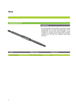 Varie
Caratteristiche
58
LIMA RIPRISTINA FILETTI
Lima ripristina filetti in acciaio HSS per ripristinare un’ampia
gamma di filetti metrici; una volta individuato il passo corretto
corrispondente ad una delle facce dell’utensile, si può
procedere con l’estremità per ripristinare filettature interne
o particolari in rotazione oppure manualmente, utilizzando
l’utensile come una lima, per recuperare filetti esterni
ammaccati.
UT0001005000230	 0,8-1-1,25-1,5-1,75-2-2,5-3	 230
Codice	 Filettatura metrica	 Lunghezza (mm.)
 