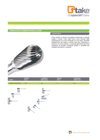 GlispecialiTtake
FRESE ROTATIVE COMBINATE IN METALLO DURO
Fresa rotativa in carburo di tungsteno sinterizzato, di elevata
qualità e durata. Fresa dalla forma unica ottenuta dalla
combinazione di un cono rovesciato e di una sfera. Permette
l’abbattimento dei tempi di cambio fresa per l’utilizzatore e
assicura una resa costante. La speciale geometria del dente
conferisce al prodotto un’elevata qualità e versatilità per
molteplici lavorazioni e materiali.
AB890012030006C	 12,8	 20	 6	 63
	 Ø testa	 Lunghezza	 Gambo	 Lunghezza
Codice	 (mm.)	 testa (mm.)	 (mm.)	 totale (mm.)
Caratteristiche
 