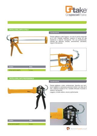 GlispecialiTtake
PISTOLA SIGILLANTE A STELO
PISTOLA SIGILLANTE PROFESSIONALE
Codice	 Stelo	
Caratteristiche
Caratteristiche
SP00100701000PS 8 mm.
SP00100701000PP 8 mm.
Codice	 Stelo	
Pistola sigillante a stelo leggera, con asta di spinta esagonale
da 8 mm. Piattello bullonato, sistema di spinta ad alta
resistenza e sistema “anti-goccia”. Per uso professionale,
indicata per lattonieri, idraulici, serramentisti, utensilerie,
negozi di ferramenta.
Pistola sigillante a stelo, professionale. Specifica per tutti i
tipi di sigillanti in cartuccia e ancoranti chimici; con stelo da 8
mm., sistema di spinta S.T.D., fondello rinforzato in acciaio e
sistema “anti-goccia”.
Leggera, di facile utilizzo, sicura e performante.
 
