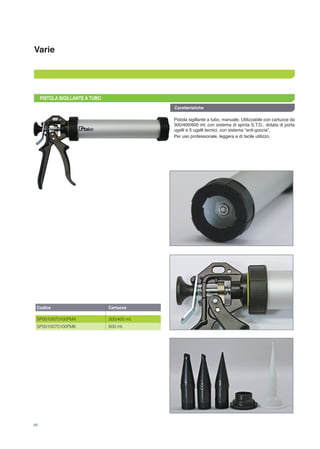 Varie
PISTOLA SIGILLANTE A TUBO
Pistola sigillante a tubo, manuale. Utilizzabile con cartucce da
300/400/600 ml; con sistema di spinta S.T.D., dotata di porta
ugelli e 5 ugelli tecnici, con sistema “anti-goccia”.
Per uso professionale, leggera e di facile utilizzo.
Caratteristiche
Codice
SP0010070100PM4
SP0010070100PM6
Cartucce
300/400 ml.
600 ml.
68
 