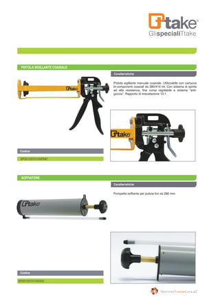 GlispecialiTtake
PISTOLA SIGILLANTE COAXIALE
SOFFIATORE
Codice	
Caratteristiche
Caratteristiche
SP0010070100PMC
SP001007010000S
Codice
Pistola sigillante manuale coaxiale. Utilizzabile con cartucce
bi-componenti coaxiali da 380/410 ml. Con sistema di spinta
ad alta resistenza, fine corsa regolabile e sistema “anti-
goccia”. Rapporto di miscelazione 10:1.
Pompetta soffiante per pulizia fori da 280 mm.
 