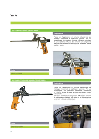 Varie
PISTOLA PER SCHIUMA POLIURETANICA
Pistola per l’applicazione di schiuma poliuretanica, per
montaggi, riempimenti e applicazioni generali. Per uso
professionale, con otturatore in ottone. Estrusione controllata
da un regolatore di flusso che consente un riempimento
adeguato dei giunti ed un montaggio dei serramenti veloce,
preciso e sicuro.
Caratteristiche
PISTOLA IN TEFLON PER SCHIUMA POLIURETANICA
Caratteristiche
Pistola per l’applicazione di schiuma poliuretanica, per
montaggi, riempimenti e applicazioni generali. Per uso
professionale, con particolare rivestimento antiaderente
in TEFLON, grazie al quale la pistola può essere ripulita
velocemente.
Estrusione controllata da un regolatore di flusso che consente
un riempimento adeguato dei giunti ed un montaggio dei
serramenti veloce, preciso e sicuro.
Codice
P0010070100PSP
Codice
SP0010070100PST
70
 