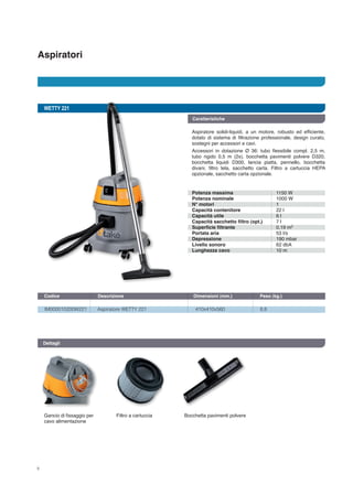 Aspiratori
8
WETTY 221
IM000010200W221	 Aspiratore WETTY 221	 410x410x560	 8,8
Codice	 Descrizione	 Dimensioni (mm.)	 Peso (kg.) 		
Dettagli
Gancio di fissaggio per
cavo alimentazione
Filtro a cartuccia Bocchetta pavimenti polvere
Caratteristiche
Aspiratore solidi-liquidi, a un motore, robusto ed efficiente,
dotato di sistema di filtrazione professionale, design curato,
sostegni per accessori e cavi.
Accessori in dotazione Ø 36: tubo flessibile compl. 2,5 m,
tubo rigido 0,5 m (2x), bocchetta pavimenti polvere D320,
bocchetta liquidi D300, lancia piatta, pennello, bocchetta
divani, filtro tela, sacchetto carta. Filtro a cartuccia HEPA
opzionale, sacchetto carta opzionale.
Potenza massima
Potenza nominale
N° motori
Capacità contenitore
Capacità utile
Capacità sacchetto filtro (opt.)
Superficie filtrante
Portata aria
Depressione
Livello sonoro
Lunghezza cavo
1150 W
1000 W
1
22 l
6 l
7 l
0,19 m
53 l/s
190 mbar
62 dbA
10 m
2
 