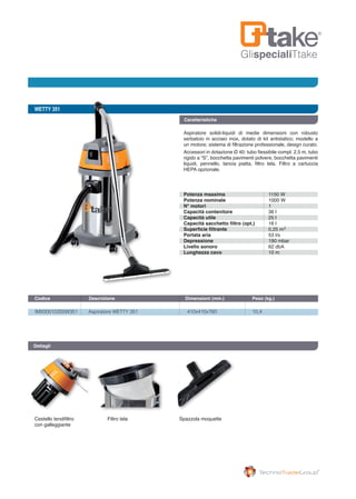GlispecialiTtake
WETTY 351
IM000010200W351	 Aspiratore WETTY 351	 410x410x760	 10,4
Codice	 Descrizione	 Dimensioni (mm.)	 Peso (kg.) 		
Dettagli
Cestello tendifiltro
con galleggiante
Filtro tela Spazzola moquette
Caratteristiche
Aspiratore solidi-liquidi di medie dimensioni con robusto
serbatoio in acciaio inox, dotato di kit antistatico; modello a
un motore; sistema di filtrazione professionale, design curato.
Accessori in dotazione Ø 40: tubo flessibile compl. 2,5 m, tubo
rigido a “S”, bocchetta pavimenti polvere, bocchetta pavimenti
liquidi, pennello, lancia piatta, filtro tela. Filtro a cartuccia
HEPA opzionale.
Potenza massima
Potenza nominale
N° motori
Capacità contenitore
Capacità utile
Capacità sacchetto filtro (opt.)
Superficie filtrante
Portata aria
Depressione
Livello sonoro
Lunghezza cavo
1150 W
1000 W
1
36 l
25 l
16 l
0,25 m
53 l/s
190 mbar
62 dbA
10 m
2
 