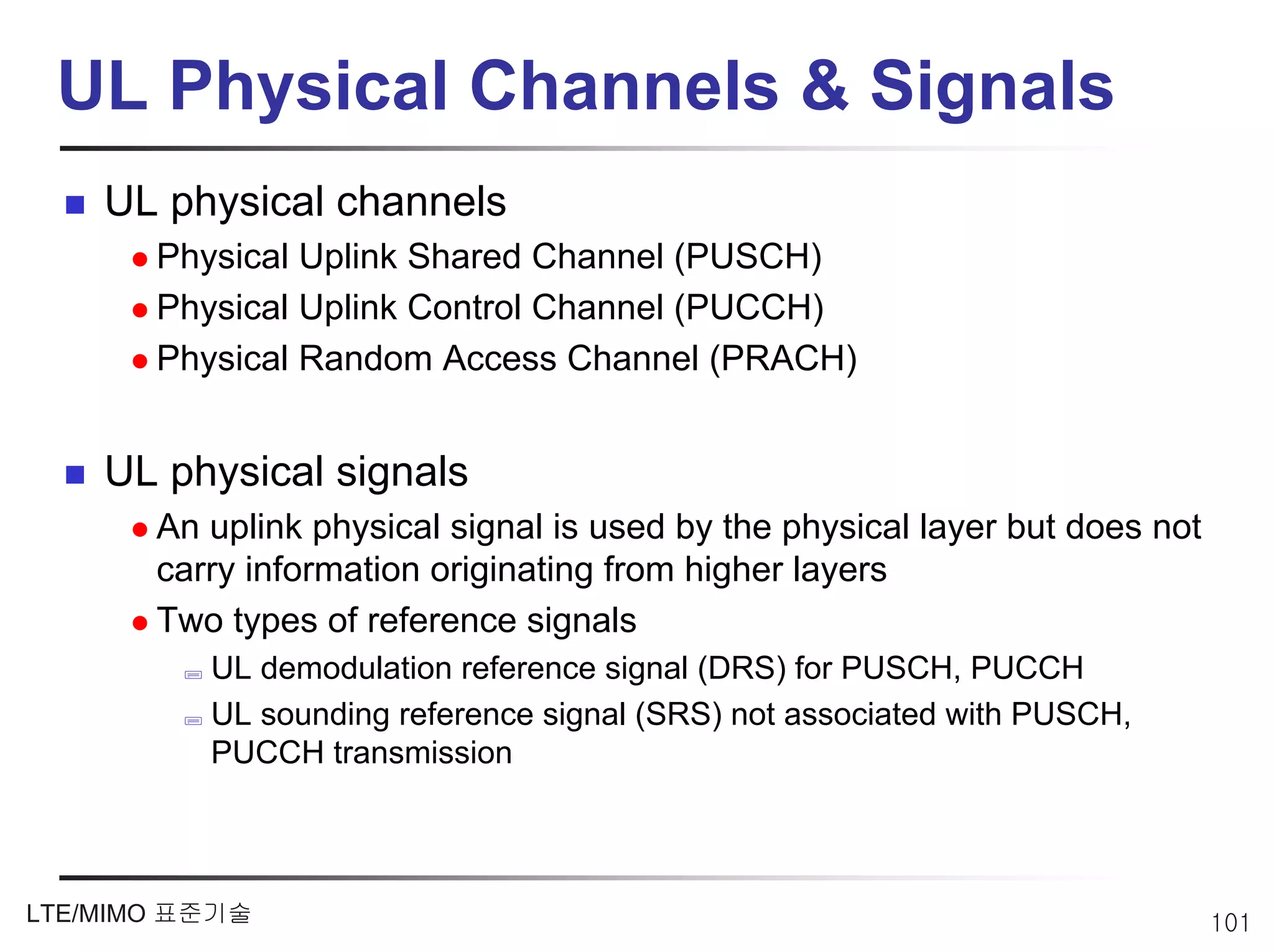 UL Physical Channels & Signals
    UL physical channels
       Physical Uplink Shared Channel (PUSCH)
       Physical Uplink Control Channel (PUCCH)
       Physical Random Access Channel (PRACH)


    UL physical signals
       An uplink physical signal is used by the physical layer but does not
       carry information originating from higher layers
       Two types of reference signals
          UL demodulation reference signal (DRS) for PUSCH, PUCCH
          UL sounding reference signal (SRS) not associated with PUSCH,
          PUCCH transmission



LTE/MIMO 표준기술                                                                 101
 