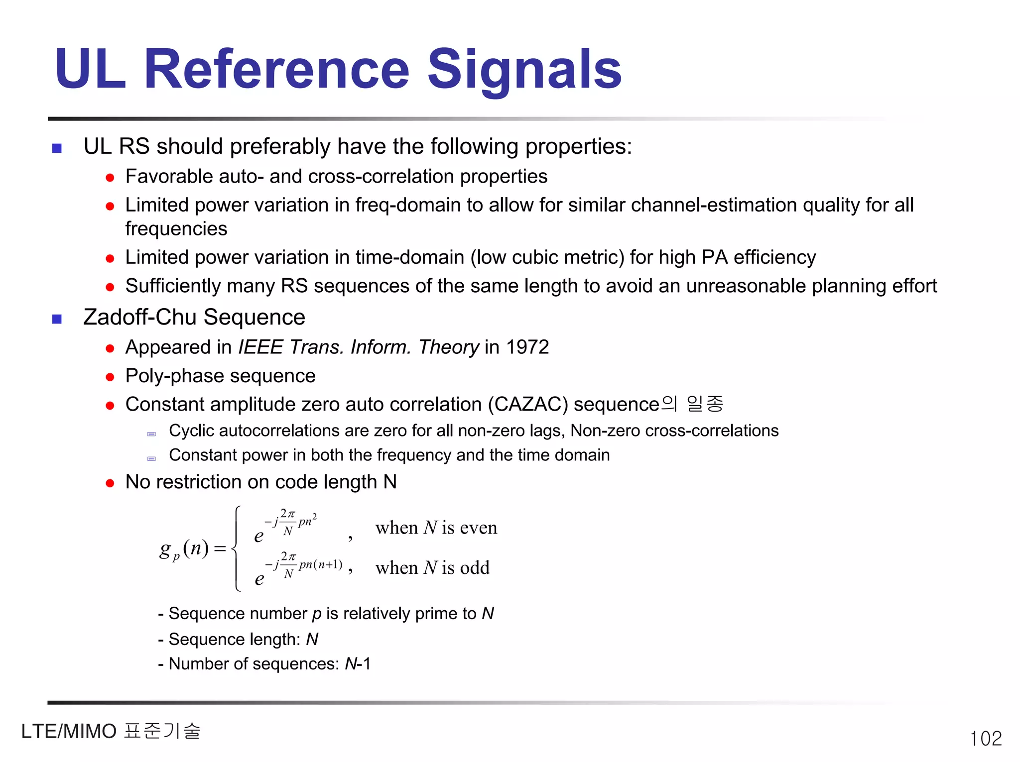 UL Reference Signals
    UL RS should preferably have the following properties:
        Favorable auto- and cross-correlation properties
        Limited power variation in freq-domain to allow for similar channel-estimation quality for all
        frequencies
        Limited power variation in time-domain (low cubic metric) for high PA efficiency
        Sufficiently many RS sequences of the same length to avoid an unreasonable planning effort
    Zadoff-Chu Sequence
        Appeared in IEEE Trans. Inform. Theory in 1972
        Poly-phase sequence
        Constant amplitude zero auto correlation (CAZAC) sequence의 일종
             Cyclic autocorrelations are zero for all non-zero lags, Non-zero cross-correlations
             Constant power in both the frequency and the time domain
        No restriction on code length N
                               π
                       ⎧ − j 2N pn 2
                       ⎪ e                  ,   when N is even
            g p ( n) = ⎨      2π
                       ⎪ e − j N pn ( n +1) ,   when N is odd
                       ⎩
           - Sequence number p is relatively prime to N
           - Sequence length: N
           - Number of sequences: N-1



LTE/MIMO 표준기술                                                                                            102
 