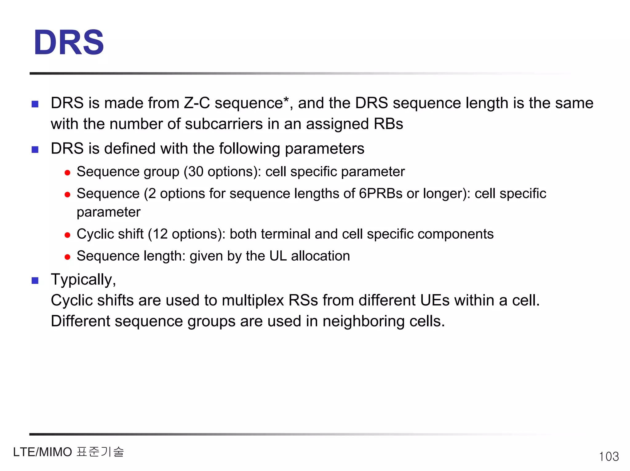 DRS
    DRS is made from Z-C sequence*, and the DRS sequence length is the same
    with the number of subcarriers in an assigned RBs
    DRS is defined with the following parameters
       Sequence group (30 options): cell specific parameter
       Sequence (2 options for sequence lengths of 6PRBs or longer): cell specific
       parameter
       Cyclic shift (12 options): both terminal and cell specific components
       Sequence length: given by the UL allocation
    Typically,
    Cyclic shifts are used to multiplex RSs from different UEs within a cell.
    Different sequence groups are used in neighboring cells.




LTE/MIMO 표준기술                                                                        103
 
