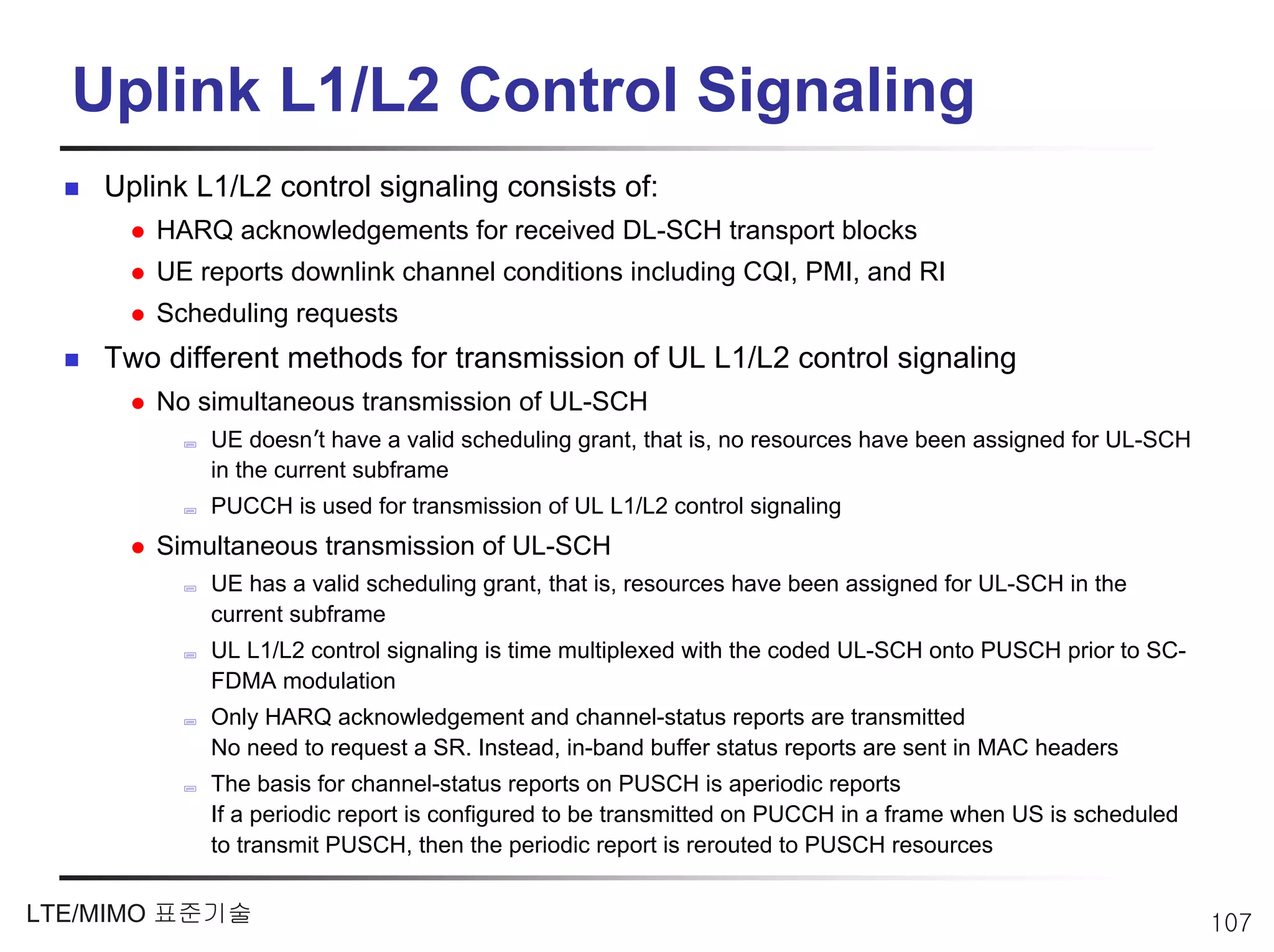 Uplink L1/L2 Control Signaling
    Uplink L1/L2 control signaling consists of:
        HARQ acknowledgements for received DL-SCH transport blocks
        UE reports downlink channel conditions including CQI, PMI, and RI
        Scheduling requests
    Two different methods for transmission of UL L1/L2 control signaling
        No simultaneous transmission of UL-SCH
            UE doesn’t have a valid scheduling grant, that is, no resources have been assigned for UL-SCH
            in the current subframe
            PUCCH is used for transmission of UL L1/L2 control signaling
        Simultaneous transmission of UL-SCH
            UE has a valid scheduling grant, that is, resources have been assigned for UL-SCH in the
            current subframe
            UL L1/L2 control signaling is time multiplexed with the coded UL-SCH onto PUSCH prior to SC-
            FDMA modulation
            Only HARQ acknowledgement and channel-status reports are transmitted
            No need to request a SR. Instead, in-band buffer status reports are sent in MAC headers
            The basis for channel-status reports on PUSCH is aperiodic reports
            If a periodic report is configured to be transmitted on PUCCH in a frame when US is scheduled
            to transmit PUSCH, then the periodic report is rerouted to PUSCH resources


LTE/MIMO 표준기술                                                                                               107
 