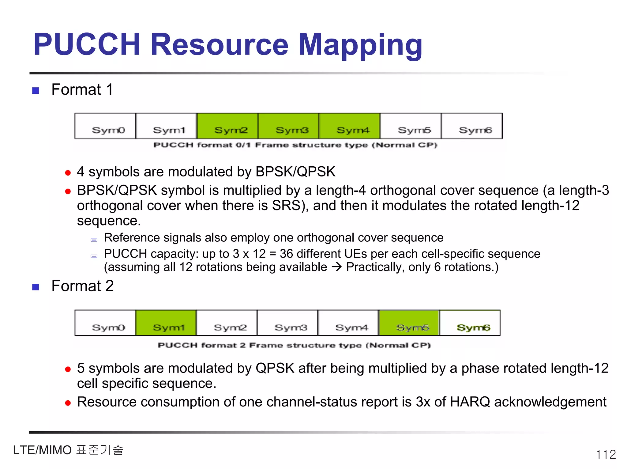 PUCCH Resource Mapping
    Format 1




       4 symbols are modulated by BPSK/QPSK
       BPSK/QPSK symbol is multiplied by a length-4 orthogonal cover sequence (a length-3
       orthogonal cover when there is SRS), and then it modulates the rotated length-12
       sequence.
           Reference signals also employ one orthogonal cover sequence
           PUCCH capacity: up to 3 x 12 = 36 different UEs per each cell-specific sequence
           (assuming all 12 rotations being available  Practically, only 6 rotations.)
    Format 2




       5 symbols are modulated by QPSK after being multiplied by a phase rotated length-12
       cell specific sequence.
       Resource consumption of one channel-status report is 3x of HARQ acknowledgement


LTE/MIMO 표준기술                                                                                112
 