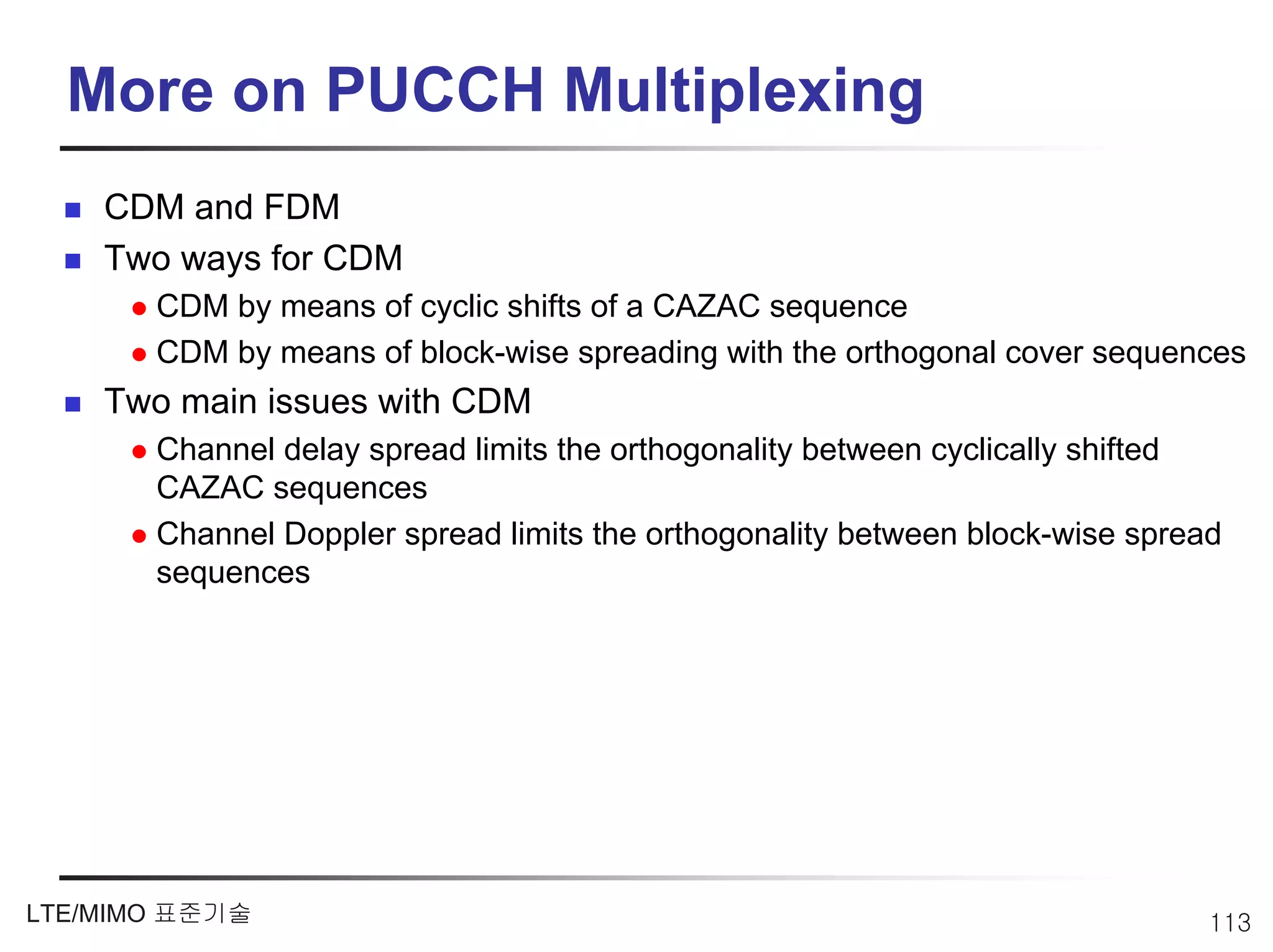 More on PUCCH Multiplexing
    CDM and FDM
    Two ways for CDM
       CDM by means of cyclic shifts of a CAZAC sequence
       CDM by means of block-wise spreading with the orthogonal cover sequences
    Two main issues with CDM
       Channel delay spread limits the orthogonality between cyclically shifted
       CAZAC sequences
       Channel Doppler spread limits the orthogonality between block-wise spread
       sequences




LTE/MIMO 표준기술                                                                  113
 