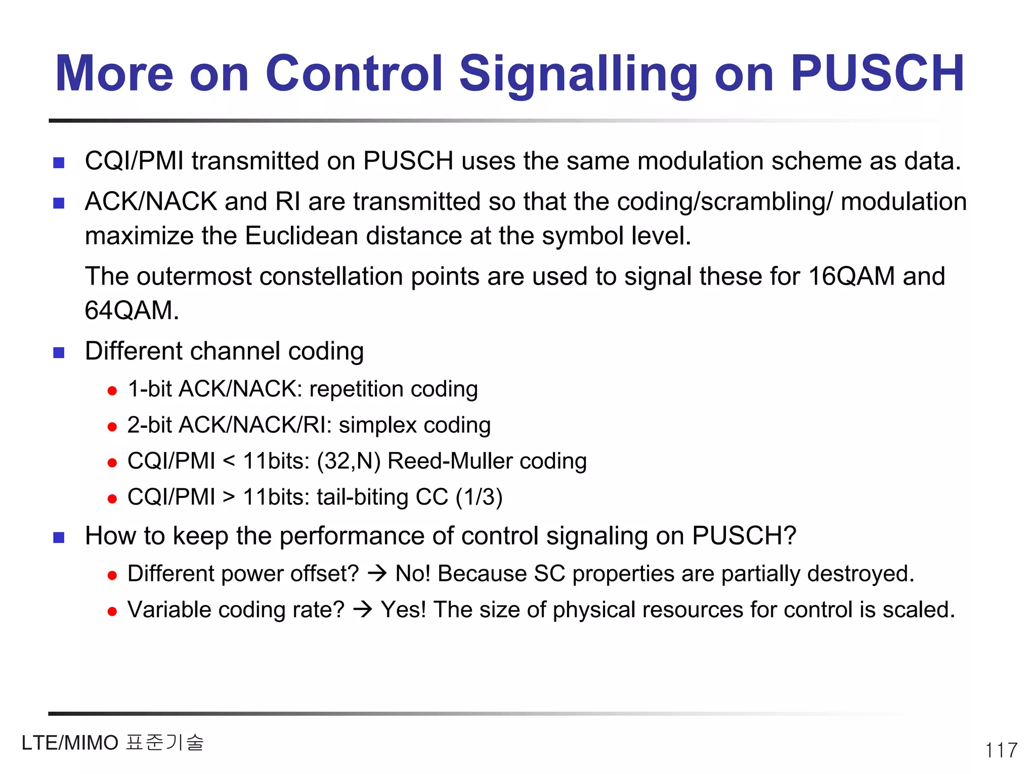 More on Control Signalling on PUSCH
    CQI/PMI transmitted on PUSCH uses the same modulation scheme as data.
    ACK/NACK and RI are transmitted so that the coding/scrambling/ modulation
    maximize the Euclidean distance at the symbol level.
    The outermost constellation points are used to signal these for 16QAM and
    64QAM.
    Different channel coding
       1-bit ACK/NACK: repetition coding
       2-bit ACK/NACK/RI: simplex coding
       CQI/PMI < 11bits: (32,N) Reed-Muller coding
       CQI/PMI > 11bits: tail-biting CC (1/3)
    How to keep the performance of control signaling on PUSCH?
       Different power offset?    No! Because SC properties are partially destroyed.
       Variable coding rate?     Yes! The size of physical resources for control is scaled.




LTE/MIMO 표준기술                                                                                 117
 