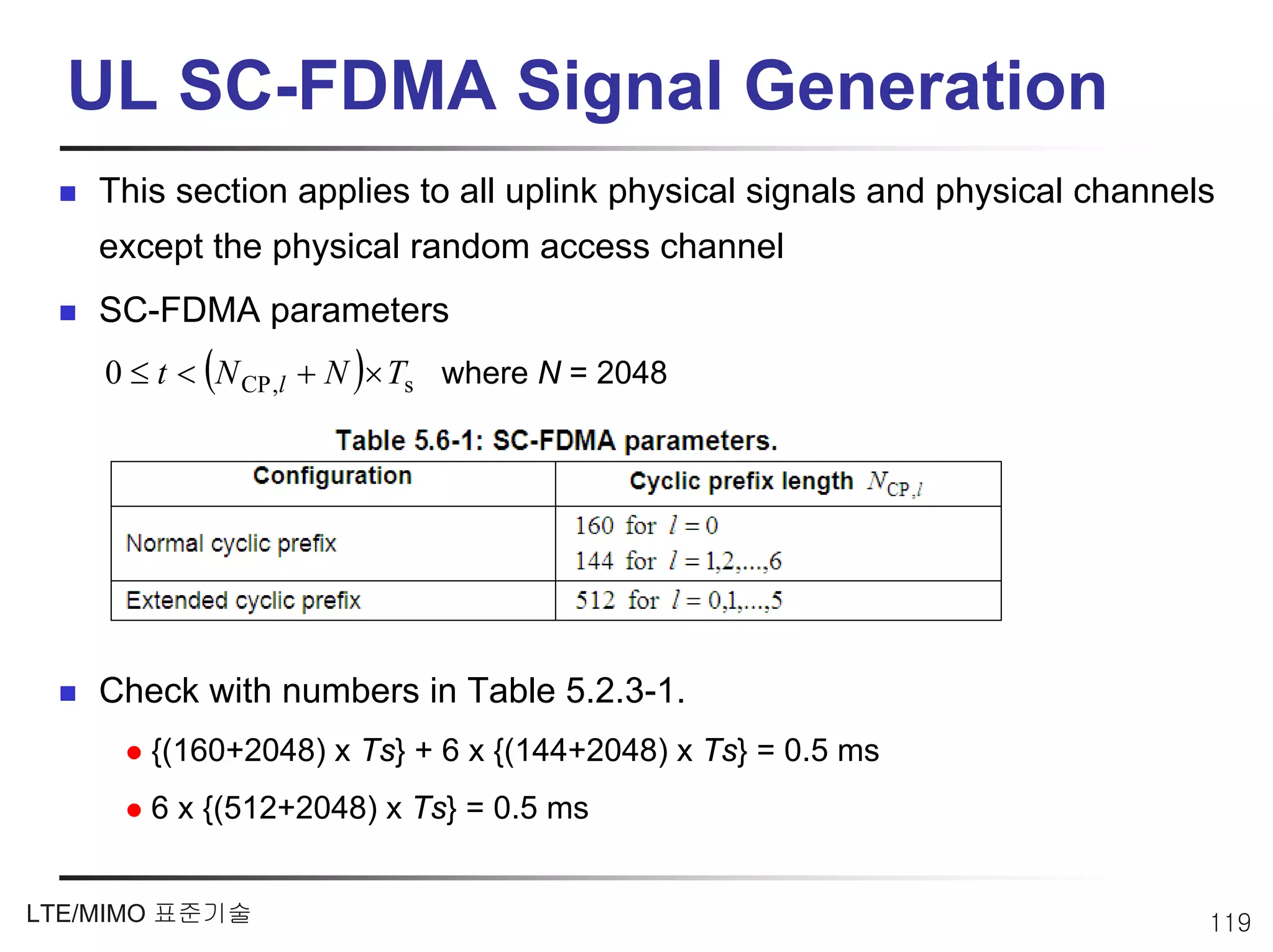 UL SC-FDMA Signal Generation
    This section applies to all uplink physical signals and physical channels
    except the physical random access channel
    SC-FDMA parameters
    0 ≤ t < (N CP ,l + N )× Ts where N = 2048




    Check with numbers in Table 5.2.3-1.
       {(160+2048) x Ts} + 6 x {(144+2048) x Ts} = 0.5 ms
       6 x {(512+2048) x Ts} = 0.5 ms


LTE/MIMO 표준기술                                                               119
 