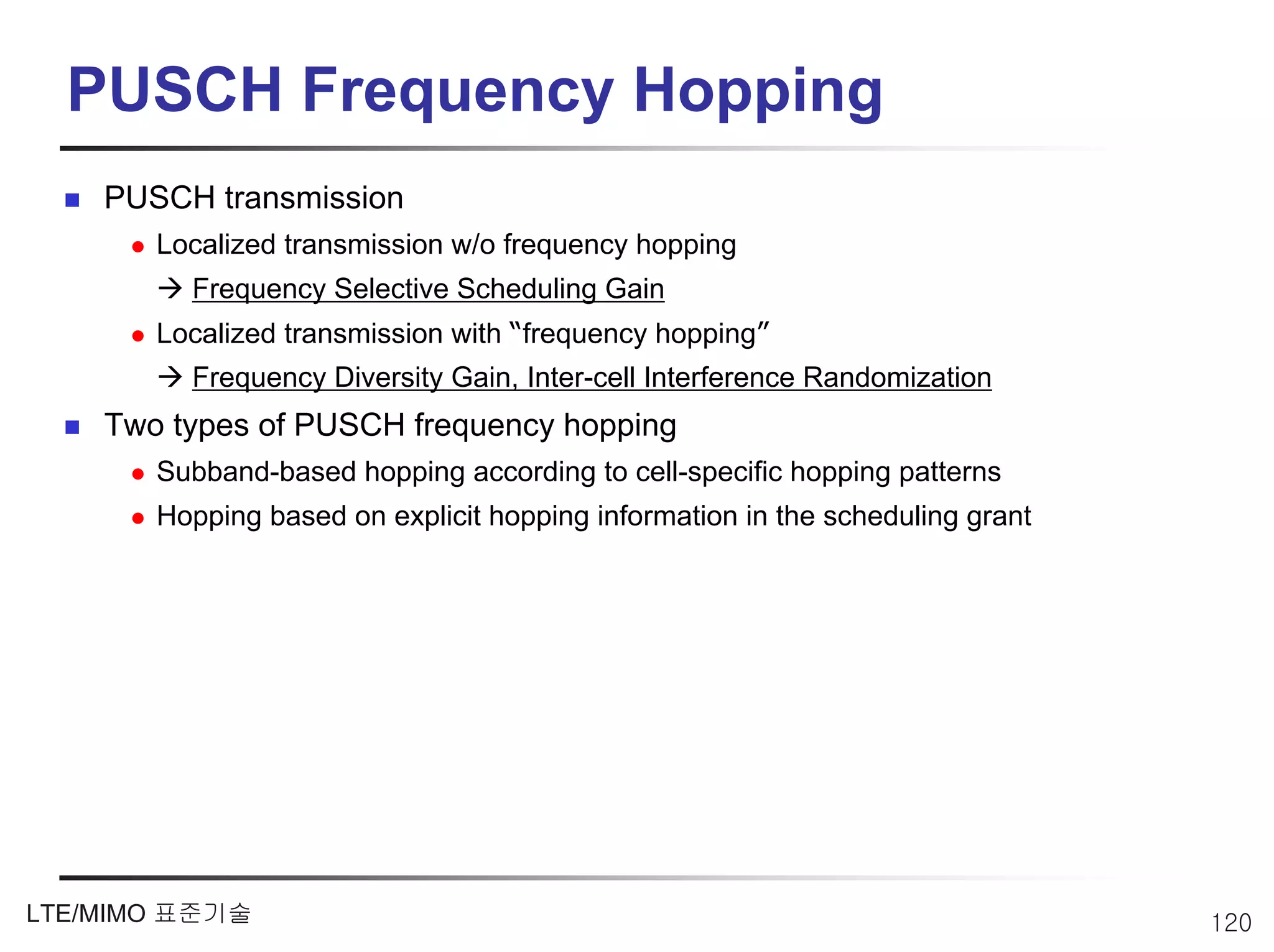PUSCH Frequency Hopping
    PUSCH transmission
       Localized transmission w/o frequency hopping
         Frequency Selective Scheduling Gain
       Localized transmission with “frequency hopping”
         Frequency Diversity Gain, Inter-cell Interference Randomization
    Two types of PUSCH frequency hopping
       Subband-based hopping according to cell-specific hopping patterns
       Hopping based on explicit hopping information in the scheduling grant




LTE/MIMO 표준기술                                                                  120
 