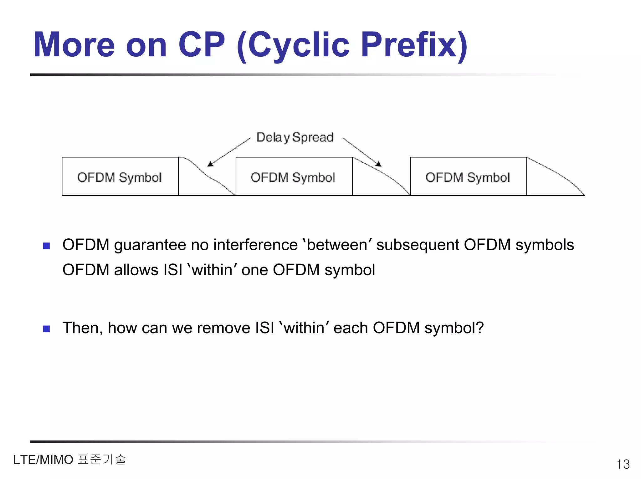 More on CP (Cyclic Prefix)




     OFDM guarantee no interference ‘between’ subsequent OFDM symbols
     OFDM allows ISI ‘within’ one OFDM symbol


     Then, how can we remove ISI ‘within’ each OFDM symbol?




LTE/MIMO 표준기술                                                           13
 