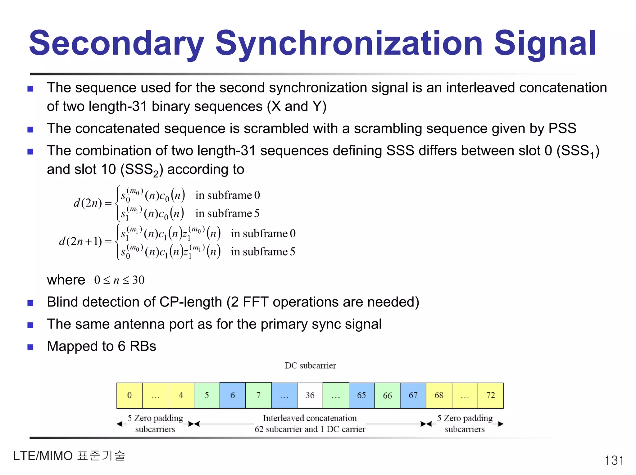 Secondary Synchronization Signal
   The sequence used for the second synchronization signal is an interleaved concatenation
   of two length-31 binary sequences (X and Y)
   The concatenated sequence is scrambled with a scrambling sequence given by PSS
   The combination of two length-31 sequences defining SSS differs between slot 0 (SSS1)
   and slot 10 (SSS2) according to
                   ⎧s0m0 ) (n)c0 (n ) in subframe 0
                   ⎪
                     (
        d ( 2 n) = ⎨ ( m )
                   ⎪s1 1 (n)c0 (n ) in subframe 5
                   ⎩
                   ⎧s1 m1 ) (n)c1 (n )z1 m0 ) (n ) in subframe 0
                   ⎪
                     (                 (
     d (2n + 1) = ⎨ ( m )
                   ⎪s0 0 (n)c1 (n )z1 1 (n ) in subframe 5
                                        (m )
                   ⎩

   where 0 ≤ n ≤ 30
   Blind detection of CP-length (2 FFT operations are needed)
   The same antenna port as for the primary sync signal
   Mapped to 6 RBs




LTE/MIMO 표준기술                                                                              131
 