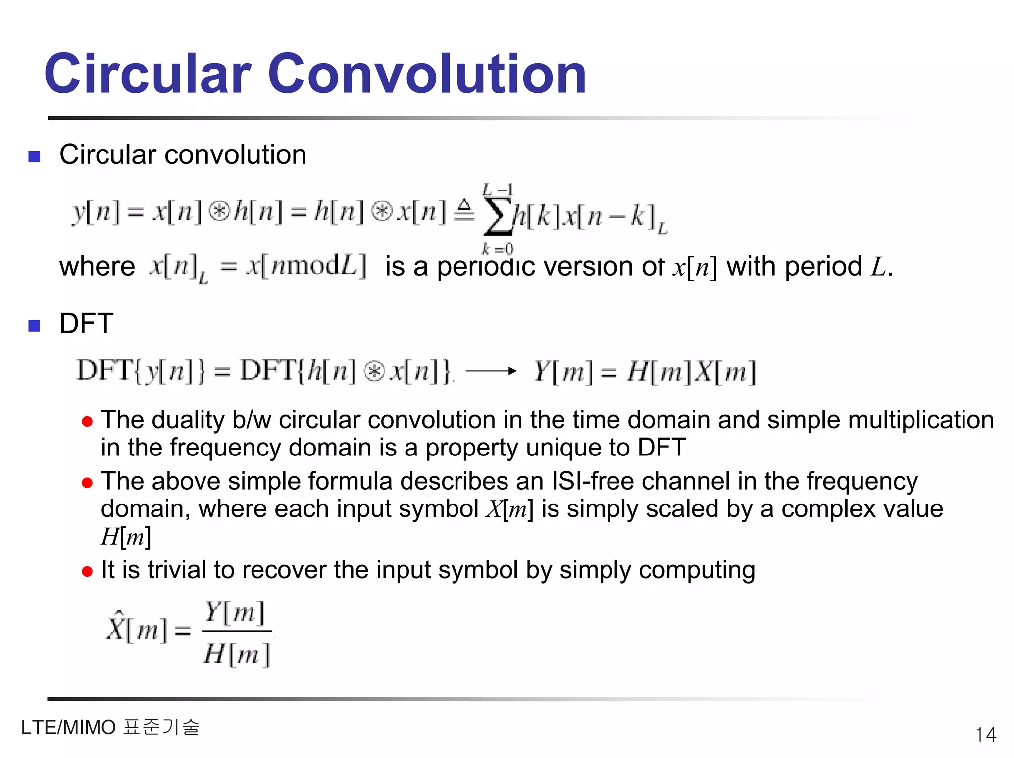 Circular Convolution
  Circular convolution


  where                       is a periodic version of x[n] with period L.

  DFT


     The duality b/w circular convolution in the time domain and simple multiplication
     in the frequency domain is a property unique to DFT
     The above simple formula describes an ISI-free channel in the frequency
     domain, where each input symbol X[m] is simply scaled by a complex value
     H[m]
     It is trivial to recover the input symbol by simply computing




LTE/MIMO 표준기술                                                                       14
 