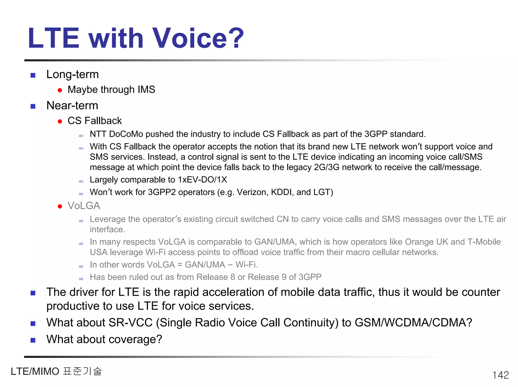 LTE with Voice?
     Long-term
         Maybe through IMS
     Near-term
         CS Fallback
             NTT DoCoMo pushed the industry to include CS Fallback as part of the 3GPP standard.
             With CS Fallback the operator accepts the notion that its brand new LTE network won’t support voice and
             SMS services. Instead, a control signal is sent to the LTE device indicating an incoming voice call/SMS
             message at which point the device falls back to the legacy 2G/3G network to receive the call/message.
             Largely comparable to 1xEV-DO/1X
             Won’t work for 3GPP2 operators (e.g. Verizon, KDDI, and LGT)
         VoLGA
             Leverage the operator’s existing circuit switched CN to carry voice calls and SMS messages over the LTE air
             interface.
             In many respects VoLGA is comparable to GAN/UMA, which is how operators like Orange UK and T-Mobile
             USA leverage Wi-Fi access points to offload voice traffic from their macro cellular networks.
             In other words VoLGA = GAN/UMA – Wi-Fi.
             Has been ruled out as from Release 8 or Release 9 of 3GPP
     The driver for LTE is the rapid acceleration of mobile data traffic, thus it would be counter
     productive to use LTE for voice services.
     What about SR-VCC (Single Radio Voice Call Continuity) to GSM/WCDMA/CDMA?
     What about coverage?

LTE/MIMO 표준기술                                                                                                       142
 