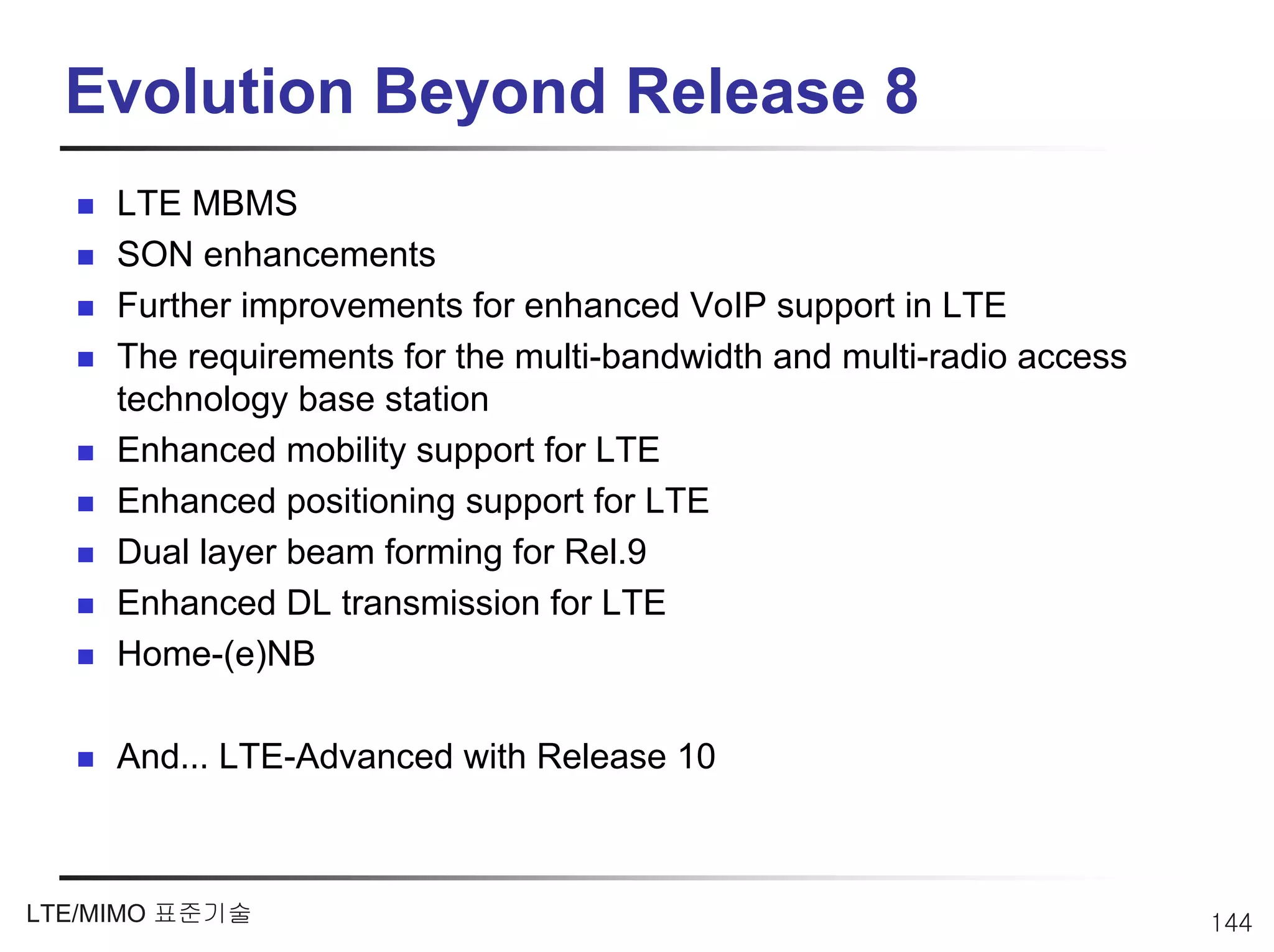 Evolution Beyond Release 8
     LTE MBMS
     SON enhancements
     Further improvements for enhanced VoIP support in LTE
     The requirements for the multi-bandwidth and multi-radio access
     technology base station
     Enhanced mobility support for LTE
     Enhanced positioning support for LTE
     Dual layer beam forming for Rel.9
     Enhanced DL transmission for LTE
     Home-(e)NB

     And… LTE-Advanced with Release 10



LTE/MIMO 표준기술                                                          144
 