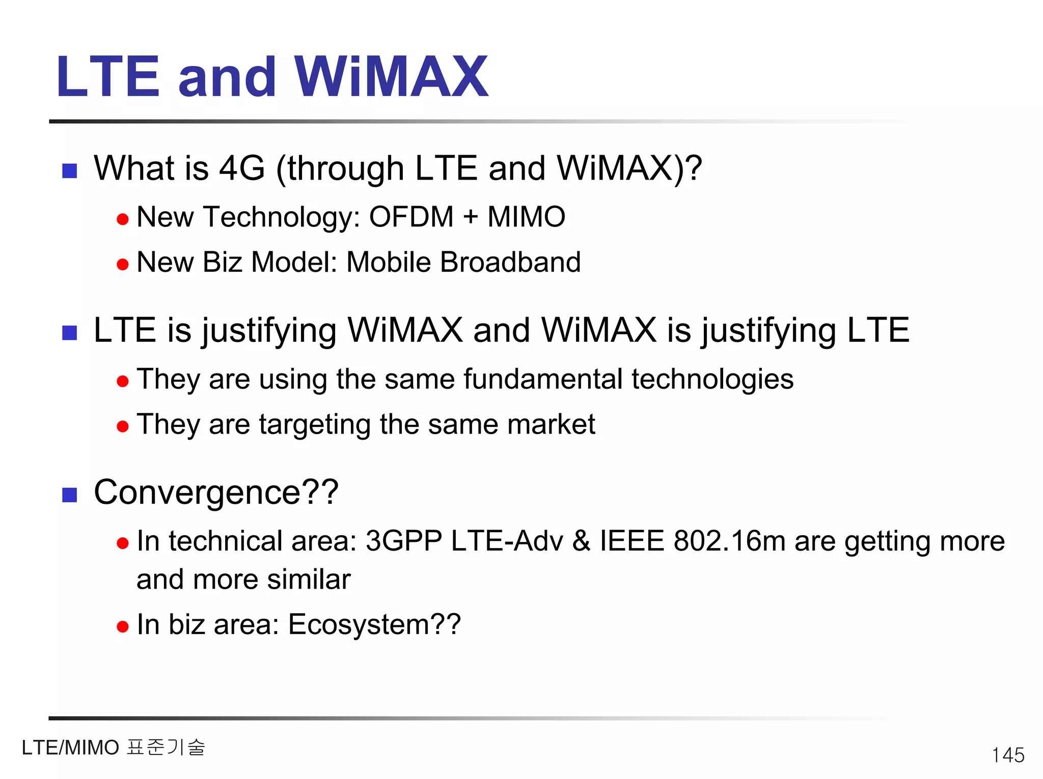 LTE and WiMAX
     What is 4G (through LTE and WiMAX)?
        New Technology: OFDM + MIMO
        New Biz Model: Mobile Broadband

     LTE is justifying WiMAX and WiMAX is justifying LTE
        They are using the same fundamental technologies
        They are targeting the same market

     Convergence??
        In technical area: 3GPP LTE-Adv & IEEE 802.16m are getting more
        and more similar
        In biz area: Ecosystem??



LTE/MIMO 표준기술                                                        145
 