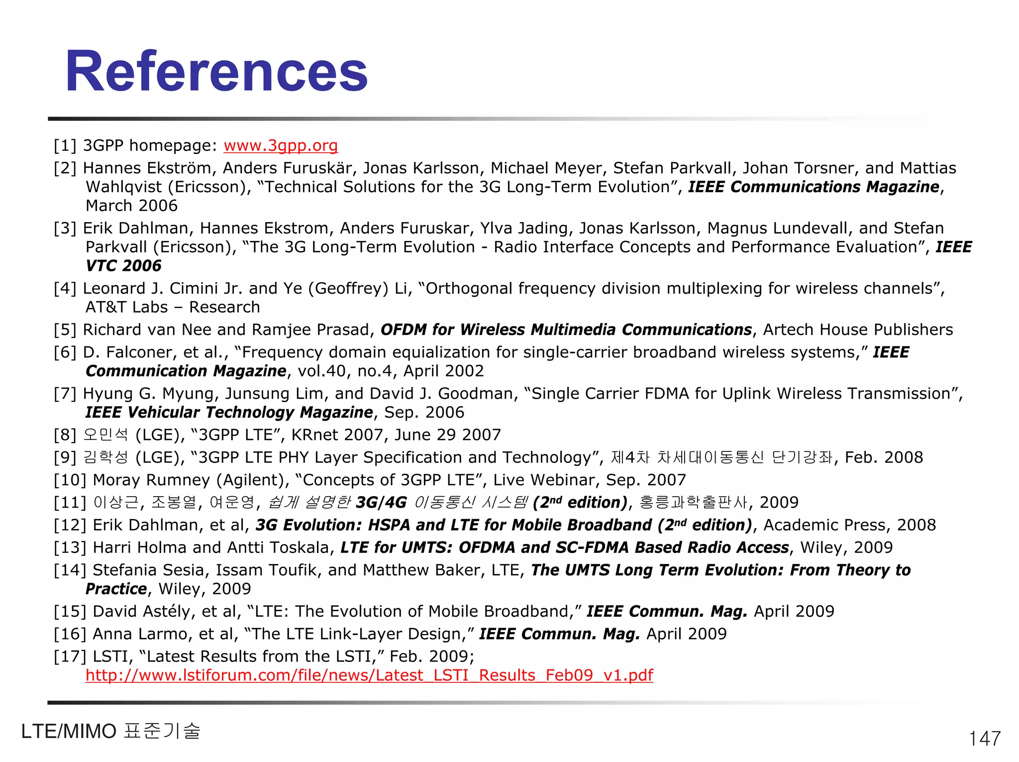 References
  [1] 3GPP homepage: www.3gpp.org
  [2] Hannes Ekström, Anders Furuskär, Jonas Karlsson, Michael Meyer, Stefan Parkvall, Johan Torsner, and Mattias
      Wahlqvist (Ericsson), “Technical Solutions for the 3G Long-Term Evolution”, IEEE Communications Magazine,
      March 2006
  [3] Erik Dahlman, Hannes Ekstrom, Anders Furuskar, Ylva Jading, Jonas Karlsson, Magnus Lundevall, and Stefan
      Parkvall (Ericsson), “The 3G Long-Term Evolution - Radio Interface Concepts and Performance Evaluation”, IEEE
      VTC 2006
  [4] Leonard J. Cimini Jr. and Ye (Geoffrey) Li, “Orthogonal frequency division multiplexing for wireless channels”,
      AT&T Labs – Research
  [5] Richard van Nee and Ramjee Prasad, OFDM for Wireless Multimedia Communications, Artech House Publishers
  [6] D. Falconer, et al., “Frequency domain equialization for single-carrier broadband wireless systems,” IEEE
      Communication Magazine, vol.40, no.4, April 2002
  [7] Hyung G. Myung, Junsung Lim, and David J. Goodman, “Single Carrier FDMA for Uplink Wireless Transmission”,
      IEEE Vehicular Technology Magazine, Sep. 2006
  [8] 오민석 (LGE), “3GPP LTE”, KRnet 2007, June 29 2007
  [9] 김학성 (LGE), “3GPP LTE PHY Layer Specification and Technology”, 제4차 차세대이동통신 단기강좌, Feb. 2008
  [10] Moray Rumney (Agilent), “Concepts of 3GPP LTE”, Live Webinar, Sep. 2007
  [11] 이상근, 조봉열, 여운영, 쉽게 설명한 3G/4G 이동통신 시스템 (2nd edition), 홍릉과학출판사, 2009
  [12] Erik Dahlman, et al, 3G Evolution: HSPA and LTE for Mobile Broadband (2nd edition), Academic Press, 2008
  [13] Harri Holma and Antti Toskala, LTE for UMTS: OFDMA and SC-FDMA Based Radio Access, Wiley, 2009
  [14] Stefania Sesia, Issam Toufik, and Matthew Baker, LTE, The UMTS Long Term Evolution: From Theory to
      Practice, Wiley, 2009
  [15] David Astély, et al, “LTE: The Evolution of Mobile Broadband,” IEEE Commun. Mag. April 2009
  [16] Anna Larmo, et al, “The LTE Link-Layer Design,” IEEE Commun. Mag. April 2009
  [17] LSTI, “Latest Results from the LSTI,” Feb. 2009;
      http://www.lstiforum.com/file/news/Latest_LSTI_Results_Feb09_v1.pdf


LTE/MIMO 표준기술                                                                                                       147
 