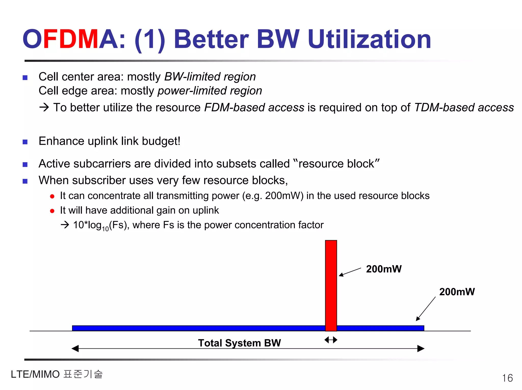 OFDMA: (1) Better BW Utilization
   Cell center area: mostly BW-limited region
   Cell edge area: mostly power-limited region
     To better utilize the resource FDM-based access is required on top of TDM-based access

   Enhance uplink link budget!
   Active subcarriers are divided into subsets called “resource block”
   When subscriber uses very few resource blocks,
       It can concentrate all transmitting power (e.g. 200mW) in the used resource blocks
       It will have additional gain on uplink
           10*log10(Fs), where Fs is the power concentration factor



                                                                          200mW

                                                                                            200mW




                                     Total System BW


LTE/MIMO 표준기술                                                                                       16
 