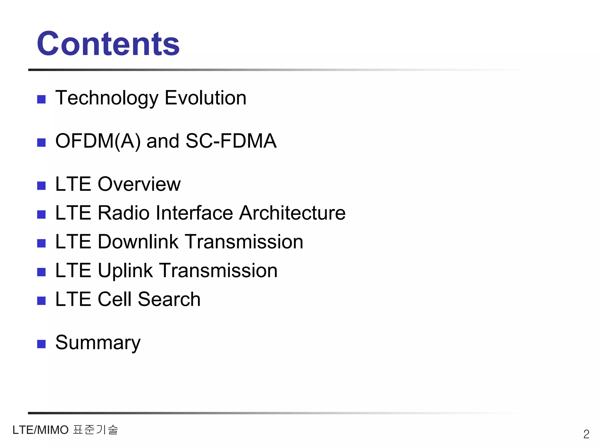 Contents
     Technology Evolution

     OFDM(A) and SC-FDMA

     LTE Overview
     LTE Radio Interface Architecture
     LTE Downlink Transmission
     LTE Uplink Transmission
     LTE Cell Search

     Summary



LTE/MIMO 표준기술                           2
 