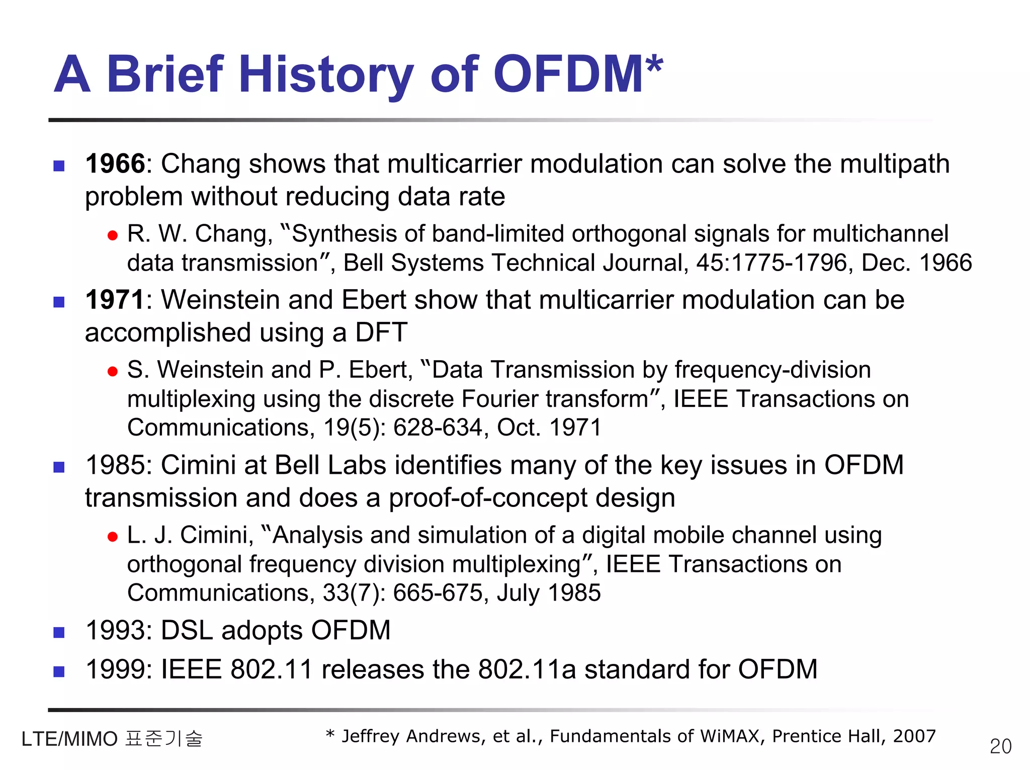 A Brief History of OFDM*
    1966: Chang shows that multicarrier modulation can solve the multipath
    problem without reducing data rate
       R. W. Chang, “Synthesis of band-limited orthogonal signals for multichannel
       data transmission”, Bell Systems Technical Journal, 45:1775-1796, Dec. 1966
    1971: Weinstein and Ebert show that multicarrier modulation can be
    accomplished using a DFT
       S. Weinstein and P. Ebert, “Data Transmission by frequency-division
       multiplexing using the discrete Fourier transform”, IEEE Transactions on
       Communications, 19(5): 628-634, Oct. 1971
    1985: Cimini at Bell Labs identifies many of the key issues in OFDM
    transmission and does a proof-of-concept design
       L. J. Cimini, “Analysis and simulation of a digital mobile channel using
       orthogonal frequency division multiplexing”, IEEE Transactions on
       Communications, 33(7): 665-675, July 1985
    1993: DSL adopts OFDM
    1999: IEEE 802.11 releases the 802.11a standard for OFDM

LTE/MIMO 표준기술            * Jeffrey Andrews, et al., Fundamentals of WiMAX, Prentice Hall, 2007
                                                                                                 20
 