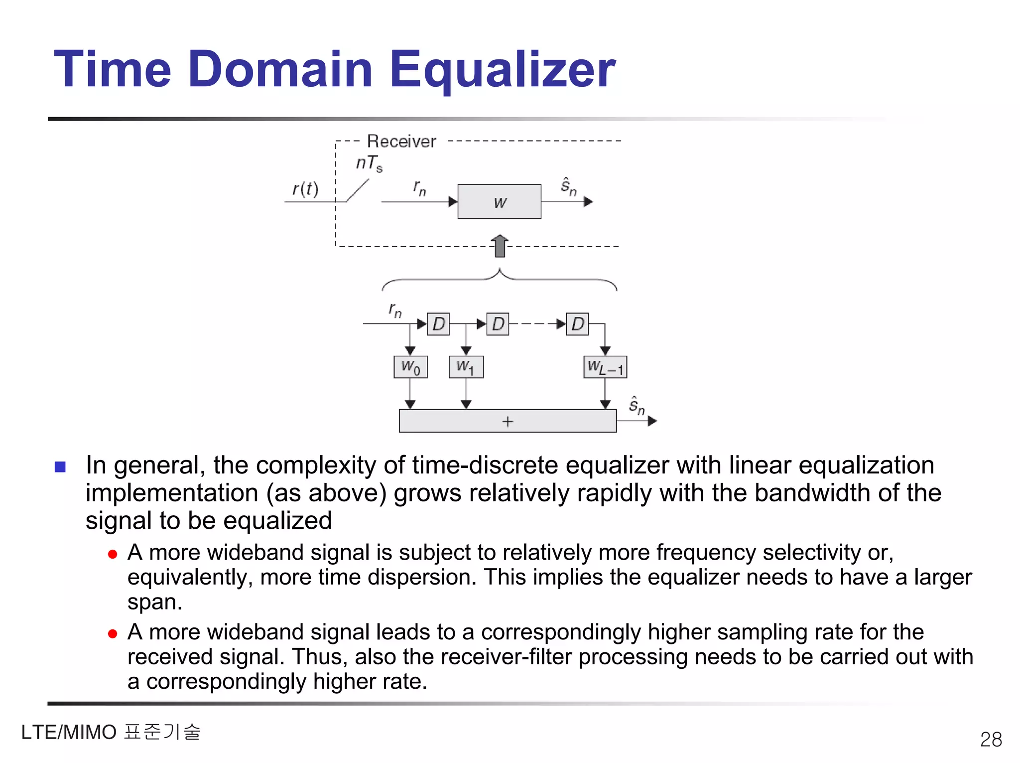 Time Domain Equalizer




    In general, the complexity of time-discrete equalizer with linear equalization
    implementation (as above) grows relatively rapidly with the bandwidth of the
    signal to be equalized
       A more wideband signal is subject to relatively more frequency selectivity or,
       equivalently, more time dispersion. This implies the equalizer needs to have a larger
       span.
       A more wideband signal leads to a correspondingly higher sampling rate for the
       received signal. Thus, also the receiver-filter processing needs to be carried out with
       a correspondingly higher rate.

LTE/MIMO 표준기술                                                                                    28
 