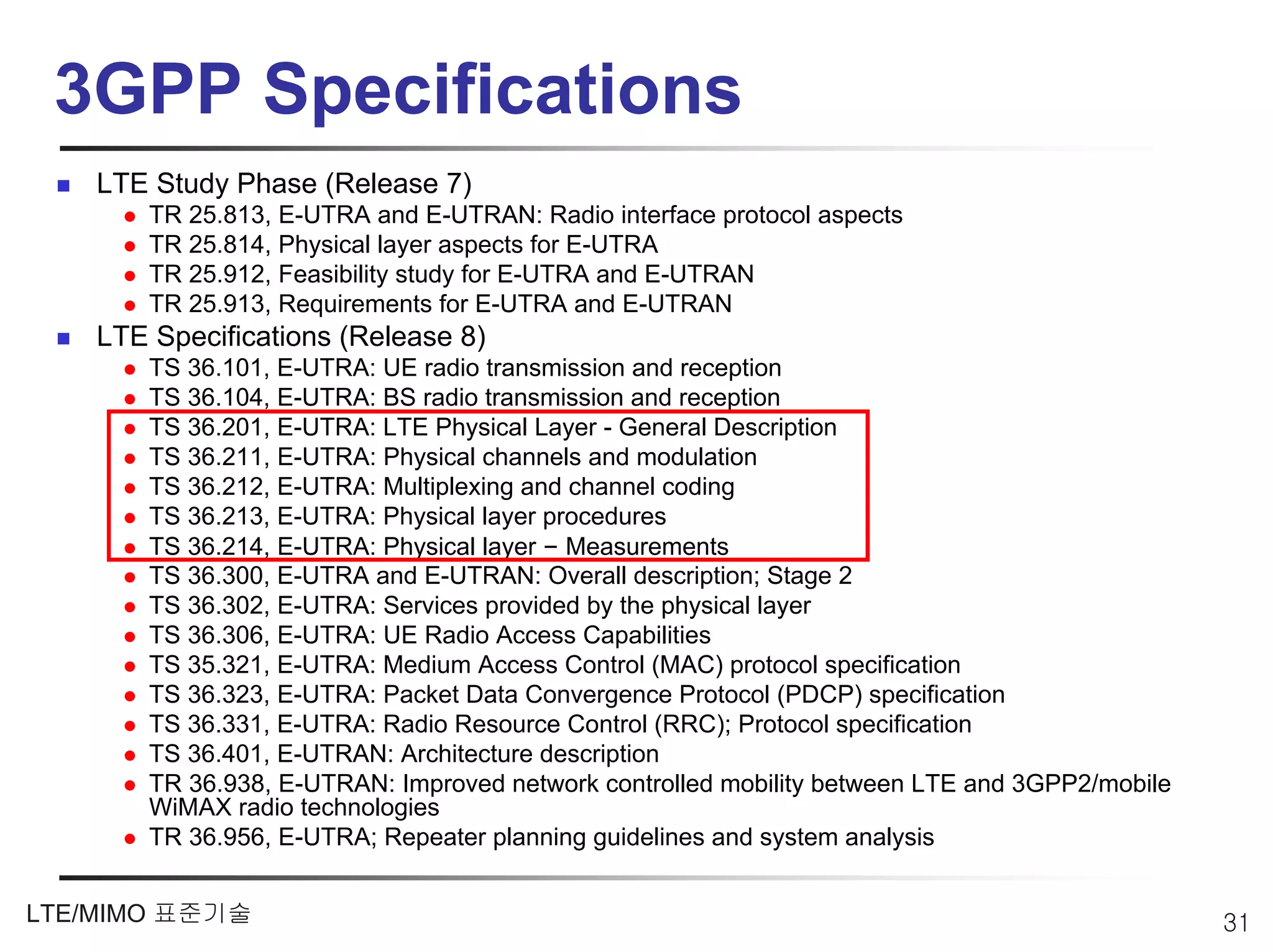 3GPP Specifications
    LTE Study Phase (Release 7)
        TR 25.813, E-UTRA and E-UTRAN: Radio interface protocol aspects
        TR 25.814, Physical layer aspects for E-UTRA
        TR 25.912, Feasibility study for E-UTRA and E-UTRAN
        TR 25.913, Requirements for E-UTRA and E-UTRAN
    LTE Specifications (Release 8)
        TS 36.101, E-UTRA: UE radio transmission and reception
        TS 36.104, E-UTRA: BS radio transmission and reception
        TS 36.201, E-UTRA: LTE Physical Layer - General Description
        TS 36.211, E-UTRA: Physical channels and modulation
        TS 36.212, E-UTRA: Multiplexing and channel coding
        TS 36.213, E-UTRA: Physical layer procedures
        TS 36.214, E-UTRA: Physical layer – Measurements
        TS 36.300, E-UTRA and E-UTRAN: Overall description; Stage 2
        TS 36.302, E-UTRA: Services provided by the physical layer
        TS 36.306, E-UTRA: UE Radio Access Capabilities
        TS 35.321, E-UTRA: Medium Access Control (MAC) protocol specification
        TS 36.323, E-UTRA: Packet Data Convergence Protocol (PDCP) specification
        TS 36.331, E-UTRA: Radio Resource Control (RRC); Protocol specification
        TS 36.401, E-UTRAN: Architecture description
        TR 36.938, E-UTRAN: Improved network controlled mobility between LTE and 3GPP2/mobile
        WiMAX radio technologies
        TR 36.956, E-UTRA; Repeater planning guidelines and system analysis


LTE/MIMO 표준기술                                                                                   31
 