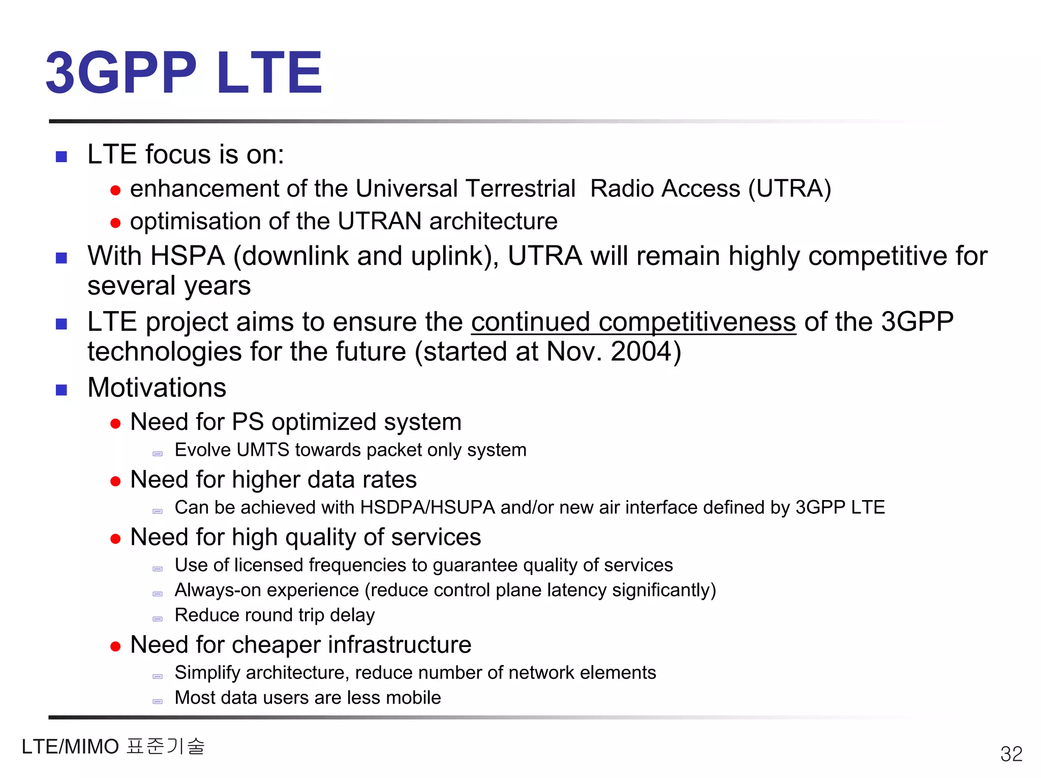 3GPP LTE
    LTE focus is on:
       enhancement of the Universal Terrestrial Radio Access (UTRA)
       optimisation of the UTRAN architecture
    With HSPA (downlink and uplink), UTRA will remain highly competitive for
    several years
    LTE project aims to ensure the continued competitiveness of the 3GPP
    technologies for the future (started at Nov. 2004)
    Motivations
       Need for PS optimized system
           Evolve UMTS towards packet only system
       Need for higher data rates
           Can be achieved with HSDPA/HSUPA and/or new air interface defined by 3GPP LTE
       Need for high quality of services
           Use of licensed frequencies to guarantee quality of services
           Always-on experience (reduce control plane latency significantly)
           Reduce round trip delay
       Need for cheaper infrastructure
           Simplify architecture, reduce number of network elements
           Most data users are less mobile

LTE/MIMO 표준기술                                                                              32
 