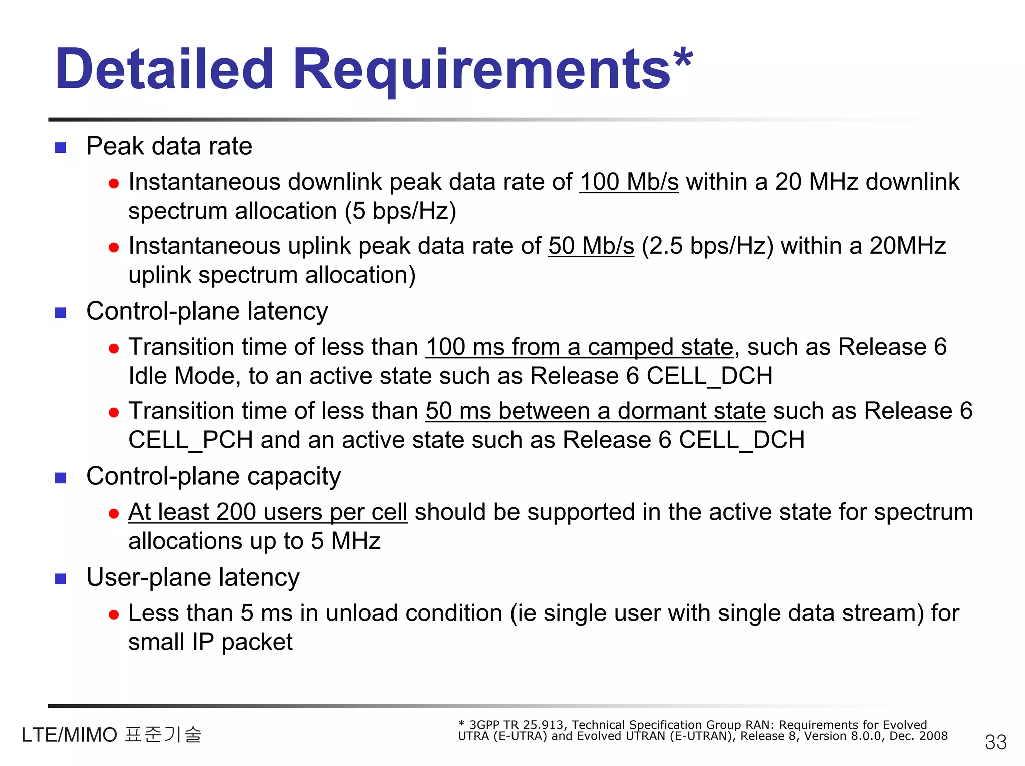 Detailed Requirements*
    Peak data rate
       Instantaneous downlink peak data rate of 100 Mb/s within a 20 MHz downlink
       spectrum allocation (5 bps/Hz)
       Instantaneous uplink peak data rate of 50 Mb/s (2.5 bps/Hz) within a 20MHz
       uplink spectrum allocation)
    Control-plane latency
       Transition time of less than 100 ms from a camped state, such as Release 6
       Idle Mode, to an active state such as Release 6 CELL_DCH
       Transition time of less than 50 ms between a dormant state such as Release 6
       CELL_PCH and an active state such as Release 6 CELL_DCH
    Control-plane capacity
       At least 200 users per cell should be supported in the active state for spectrum
       allocations up to 5 MHz
    User-plane latency
       Less than 5 ms in unload condition (ie single user with single data stream) for
       small IP packet


                                      * 3GPP TR 25.913, Technical Specification Group RAN: Requirements for Evolved
LTE/MIMO 표준기술                         UTRA (E-UTRA) and Evolved UTRAN (E-UTRAN), Release 8, Version 8.0.0, Dec. 2008
                                                                                                                       33
 